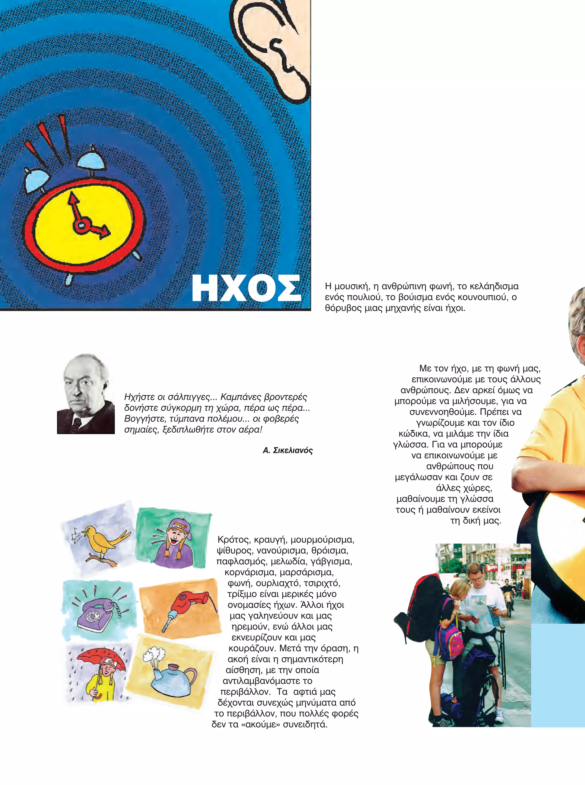 84
Με τον ήχο, με τη φωνή μας,
επικοινωνούμε με τους άλλους
ανθρώπους. Δεν αρκεί όμως να
μπορούμε να μιλήσουμε, για να
συνεννοηθούμε. Πρέπει να
γνωρίζουμε και τον ίδιο
κώδικα, να μιλάμε την ίδια
γλώσσα. Για να μπορούμε
να επικοινωνούμε με
ανθρώπους που
μεγάλωσαν και ζουν σε
άλλες χώρες,
μαθαίνουμε τη γλώσσα
τους ή μαθαίνουν εκείνοι
τη δική μας.
Κρότος, κραυγή, μουρμούρισμα,
ψίθυρος, νανούρισμα, θρόισμα,
παφλασμός, μελωδία, γάβγισμα,
κορνάρισμα, μαρσάρισμα,
φωνή, ουρλιαχτό, τσιριχτό,
τρίξιμο είναι μερικές μόνο
ονομασίες ήχων. Άλλοι ήχοι
μας γαληνεύουν και μας
ηρεμούν, ενώ άλλοι μας
εκνευρίζουν και μας
κουράζουν. Μετά την όραση, η
ακοή είναι η σημαντικότερη
αίσθηση, με την οποία
αντιλαμβανόμαστε το
περιβάλλον. Τα αφτιά μας
δέχονται συνεχώς μηνύματα από
το περιβάλλον, που πολλές φορές
δεν τα «ακούμε» συνειδητά.
ΗΧΟΣ Η μουσική, η ανθρώπινη φωνή, το κελάηδισμα
ενός πουλιού, το βούισμα ενός κουνουπιού, ο
θόρυβος μιας μηχανής είναι ήχοι.
Ηχήστε οι σάλπιγγες... Καμπάνες βροντερές
δονήστε σύγκορμη τη χώρα, πέρα ως πέρα...
Βογγήστε, τύμπανα πολέμου... οι φοβερές
σημαίες, ξεδιπλωθήτε στον αέρα!
Α. Σικελιανός
FYSIKA E DIMOT MATHITI.indb 84 2/12/13 4:35 PM
 