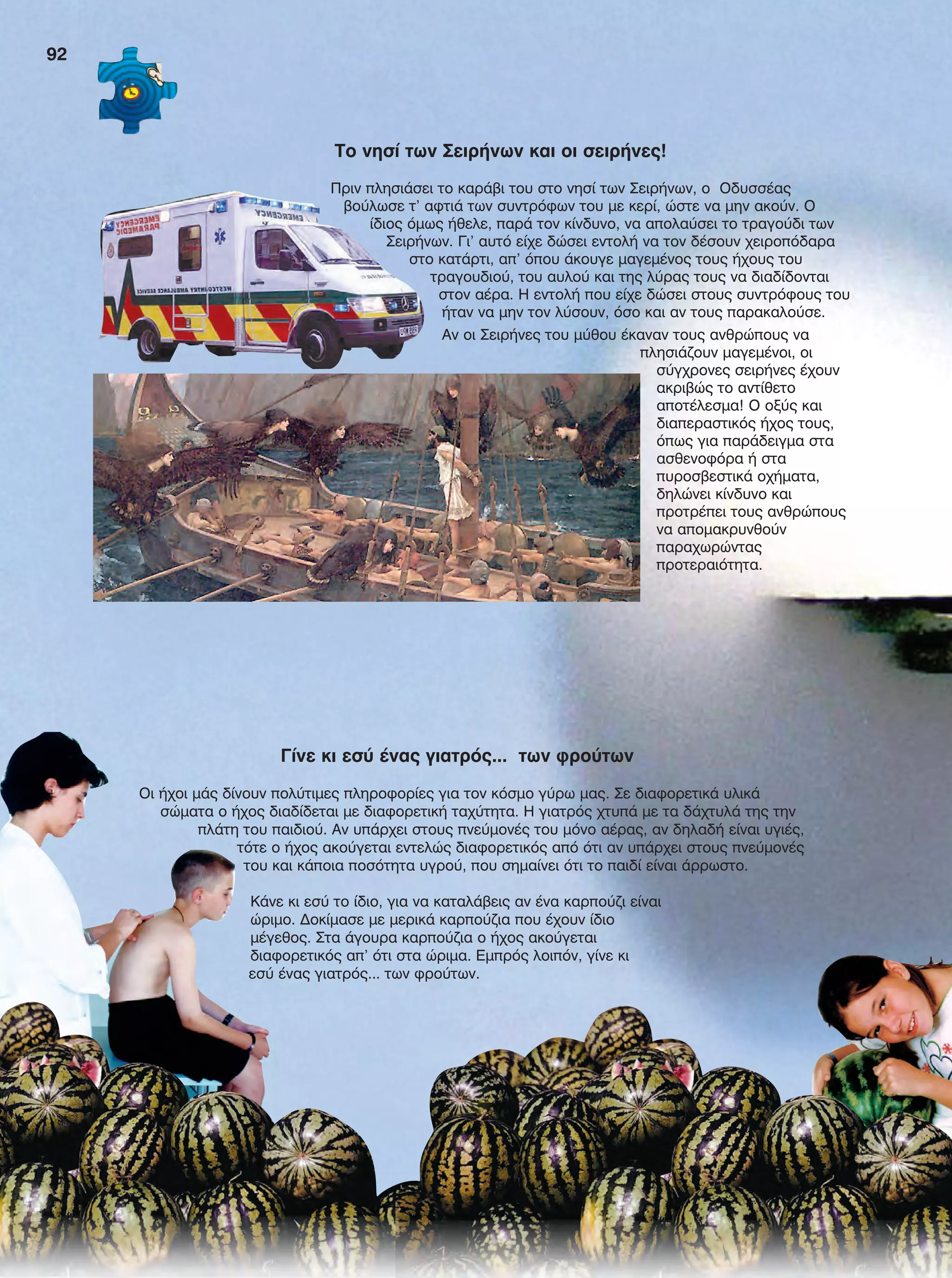 Γίνε κι εσύ ένας γιατρός... των φρούτων
Οι ήχοι μάς δίνουν πολύτιμες πληροφορίες για τον κόσμο γύρω μας. Σε διαφορετικά υλικά
σώματα ο ήχος διαδίδεται με διαφορετική ταχύτητα. H γιατρός χτυπά με τα δάχτυλά της την
πλάτη του παιδιού. Αν υπάρχει στους πνεύμονές του μόνο αέρας, αν δηλαδή είναι υγιές,
τότε ο ήχος ακούγεται εντελώς διαφορετικός από ότι αν υπάρχει στους πνεύμονές
του και κάποια ποσότητα υγρού, που σημαίνει ότι το παιδί είναι άρρωστο.
Κάνε κι εσύ το ίδιο, για να καταλάβεις αν ένα καρπούζι είναι
ώριμο. Δοκίμασε με μερικά καρπούζια που έχουν ίδιο
μέγεθος. Στα άγουρα καρπούζια ο ήχος ακούγεται
διαφορετικός απ’ ότι στα ώριμα. Εμπρός λοιπόν, γίνε κι
εσύ ένας γιατρός... των φρούτων.
To νησί των Σειρήνων και οι σειρήνες!
Πριν πλησιάσει το καράβι του στο νησί των Σειρήνων, ο Οδυσσέας
βούλωσε τ' αφτιά των συντρόφων του με κερί, ώστε να μην ακούν. Ο
ίδιος όμως ήθελε, παρά τον κίνδυνο, να απολαύσει το τραγούδι των
Σειρήνων. Γι’ αυτό είχε δώσει εντολή να τον δέσουν χειροπόδαρα
στο κατάρτι, απ' όπου άκουγε μαγεμένος τους ήχους του
τραγουδιού, του αυλού και της λύρας τους να διαδίδονται
στον αέρα. Η εντολή που είχε δώσει στους συντρόφους του
ήταν να μην τον λύσουν, όσο και αν τους παρακαλούσε.
Αν οι Σειρήνες του μύθου έκαναν τους ανθρώπους να
πλησιάζουν μαγεμένοι, οι
σύγχρονες σειρήνες έχουν
ακριβώς το αντίθετο
αποτέλεσμα! Ο οξύς και
διαπεραστικός ήχος τους,
όπως για παράδειγμα στα
ασθενοφόρα ή στα
πυροσβεστικά οχήματα,
δηλώνει κίνδυνο και
προτρέπει τους ανθρώπους
να απομακρυνθούν
παραχωρώντας
προτεραιότητα.
92
FYSIKA E DIMOT MATHITI.indb 92 2/12/13 4:35 PM
 