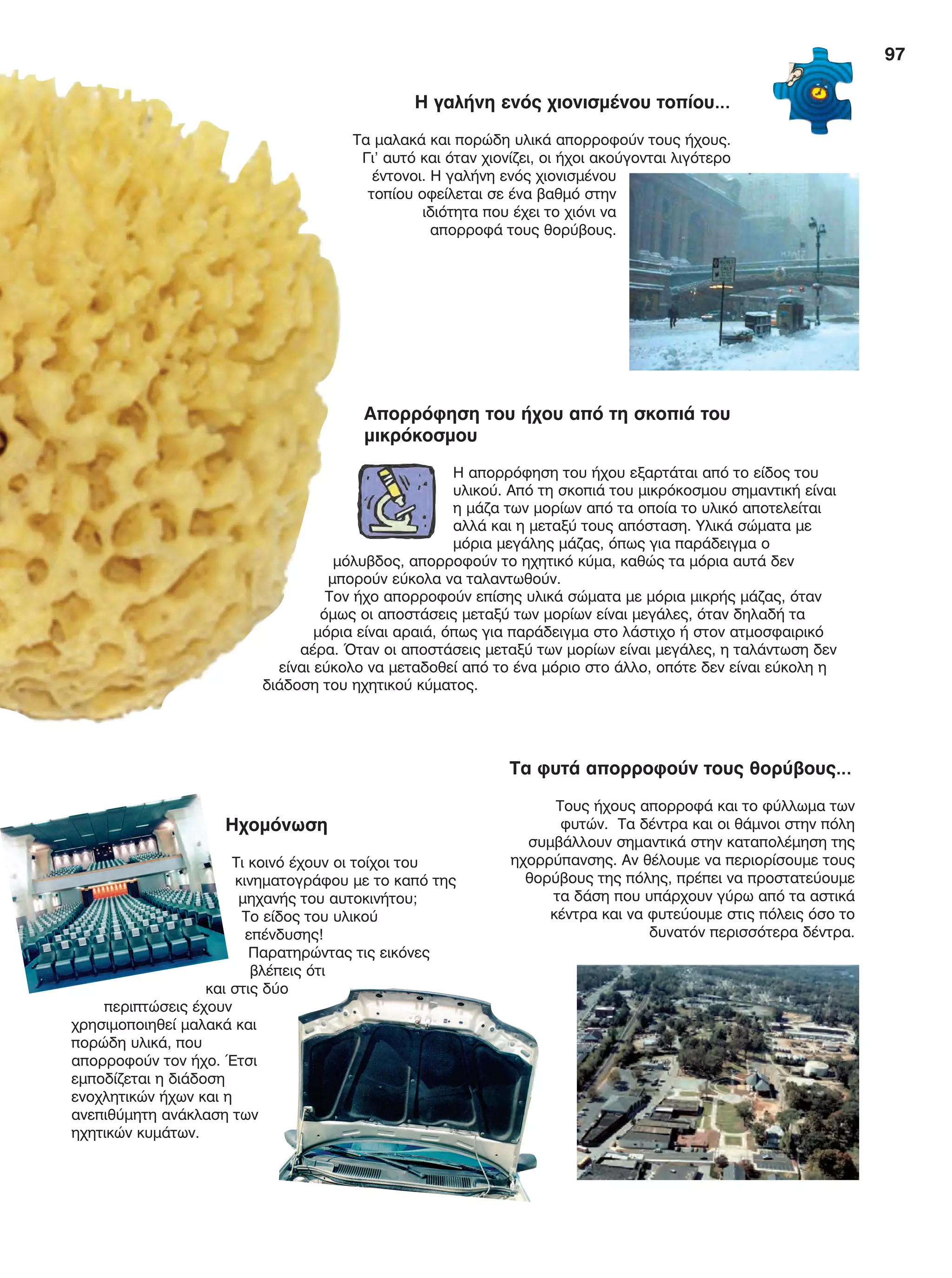 97
Ηχομόνωση
Τι κοινό έχουν οι τοίχοι του
κινηματογράφου με το καπό της
μηχανής του αυτοκινήτου;
Το είδος του υλικού
επένδυσης!
Παρατηρώντας τις εικόνες
βλέπεις ότι
και στις δύο
περιπτώσεις έχουν
χρησιμοποιηθεί μαλακά και
πορώδη υλικά, που
απορροφούν τον ήχο. Έτσι
εμποδίζεται η διάδοση
ενοχλητικών ήχων και η
ανεπιθύμητη ανάκλαση των
ηχητικών κυμάτων.
Η γαλήνη ενός χιονισμένου τοπίου…
Τα μαλακά και πορώδη υλικά απορροφούν τους ήχους.
Γι’ αυτό και όταν χιονίζει, οι ήχοι ακούγονται λιγότερο
έντονοι. Η γαλήνη ενός χιονισμένου
τοπίου οφείλεται σε ένα βαθμό στην
ιδιότητα που έχει το χιόνι να
απορροφά τους θορύβους.
Τα φυτά απορροφούν τους θορύβους…
Τους ήχους απορροφά και το φύλλωμα των
φυτών. Τα δέντρα και οι θάμνοι στην πόλη
συμβάλλουν σημαντικά στην καταπολέμηση της
ηχορρύπανσης. Αν θέλουμε να περιορίσουμε τους
θορύβους της πόλης, πρέπει να προστατεύουμε
τα δάση που υπάρχουν γύρω από τα αστικά
κέντρα και να φυτεύουμε στις πόλεις όσο το
δυνατόν περισσότερα δέντρα.
Απορρόφηση του ήχου από τη σκοπιά του
μικρόκοσμου
Η απορρόφηση του ήχου εξαρτάται από το είδος του
υλικού. Από τη σκοπιά του μικρόκοσμου σημαντική είναι
η μάζα των μορίων από τα οποία το υλικό αποτελείται
αλλά και η μεταξύ τους απόσταση. Υλικά σώματα με
μόρια μεγάλης μάζας, όπως για παράδειγμα ο
μόλυβδος, απορροφούν το ηχητικό κύμα, καθώς τα μόρια αυτά δεν
μπορούν εύκολα να ταλαντωθούν.
Τον ήχο απορροφούν επίσης υλικά σώματα με μόρια μικρής μάζας, όταν
όμως οι αποστάσεις μεταξύ των μορίων είναι μεγάλες, όταν δηλαδή τα
μόρια είναι αραιά, όπως για παράδειγμα στο λάστιχο ή στον ατμοσφαιρικό
αέρα. Όταν οι αποστάσεις μεταξύ των μορίων είναι μεγάλες, η ταλάντωση δεν
είναι εύκολο να μεταδοθεί από το ένα μόριο στο άλλο, οπότε δεν είναι εύκολη η
διάδοση του ηχητικού κύματος.
FYSIKA E DIMOT MATHITI.indb 97 2/12/13 4:35 PM
 