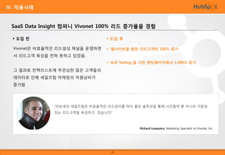Ⅳ. 적용사례

SaaS Data Insight 컴퍼니 Vivonet 100% 리드 증가율을 경험
 도입 전

 도입 후

Vivonet은 비효율적인 리드생성 채널을 운영하면

 웹사이트를 통한 리드고객의 100% 증가

서 리드고객 육성을 전혀 못하고 있었음.
 A/B Testing 을 거친 랜딩페이지에서 1,000% 증가

그 결과로 컨택리스트에 무관심한 많은 고객들의
데이터로 인해 세일즈팀 마케팅의 자원낭비가
증가함

“비보넷의 세일즈팀은 비효율적인 리드관리를 하다 좋은 솔루션을 통해 시간절약 뿐 아니라 가망성

있는 리드고객을 육성하고
Mark Pendleton, Channel 있습니다”
Marketing at NEC Corporation of America

Richard Lazazzera, Marketing Specialist at Vivonet, Inc.

19

 