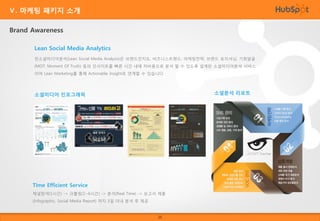Ⅴ. 마케팅 패키지 소개
Brand Awareness
Lean Social Media Analytics
린소셜미디어분석(Lean Social Media Analysis)은 브랜드인지도, 비즈니스트랜드, 마케팅전략, 브랜드 포지셔닝, 기회발굴
(MOT: Moment Of Truth) 등의 인사이트를 빠른 시간 내에 저비용으로 분석 할 수 있도록 설계된 소셜미디어분석 서비스
이며 Lean Marketing를 통해 Actionable Insight로 연계할 수 있습니다

소셜분석 리포트

소셜미디어 인포그래픽

Time Efficient Service
채널탐색(1시간) -> 크롤링(1~6시간) -> 분석(Real Time) -> 보고서 제출
(Infographic, Social Media Report) 까지 3일 이내 분석 후 제공

23

 