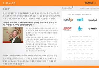 Ⅰ. 회사 소개
허브스팟
허브스팟은 57개국의 국가에 10,000여 고객사를 확보하고 있는 통합 인바운드마케
팅 소프트웨어 이며 인바운드마케팅의 개척자입니다. 골든플래닛은 인바운드마케팅

교육, 컨설팅, 운영을 통해 효율적이고 성공적인 마케팅을 지원하고 있습니다

Google Ventures 와 SalesForce.com 등에서 허브스팟에 투자한 누
적 투자액은 8,000만 달러 이상 입니다.
구글 벤쳐스와 세일즈포스닷컴은 허브스팟의 시리즈 D

에 총 3,200 백 달러를 투자했으며 허브스팟은 리드고객
을 전환시킬 수 있는 마케팅 솔루션 및 통합 프로세스를
공급하였습니다.
2013년 기준 누적 투자액은 총 8,000만 달러 입니다.
“지난 몇 년간 사람들이 구매하는 패턴의 변화과정이 있

었습니다. 허브스팟에서는 기존의 아웃바운드 마케팅인
(아웃바운드콜, 스팸메일, DM) 등에서 인바운드 마케팅
에 해당되는(구글, 블로그, 소셜미디어, 모바일)로의 변화
과정을 지원하고 있습니다”
(Ceo & Co Founder: Brian Halligan)

Google, LinkedIn, AdMob, YouTube, Yahoo!, Apple, and Oracle 등의 수십억 달
러의 가치를 지닌 회사의 오랜 기간 동안 파트너쉽 관계를 맺어온 세퀘이아 캐
피탈의 Jim Goetz 는 “허브스팟은 SaaS 마케팅 분야의 리더이며 가장 효율적인
마케팅 소프트웨어를 공급합니다
4

 
