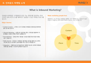 Ⅱ. 인바운드 마케팅 소개

What is Inbound Marketing?
인바운드마케팅은 고객들에게 공감 가는 컨텐츠를 공유하는 데서
시작이 되며 비즈니스를 예측하고 성공할 수 있는 마케팅 프로그램
입니다.
Major themes:
 Content Creation – 고객의 니즈가 반영된 타케팅된 컨텐츠를 제작하여
공유 및 확산 합니다
 Lifecycle Marketing – 브랜드와 상호작용 중인 고객군을 발굴하여 각
단계별로 다양한 마케팅 액션이 실행됩니다
 Personalization – 잠재고객의 개인별 니즈를 반영한 메시지를 타게팅
할 수 있습니다
 Multi-channel – 인바운드 마케팅은 멀티채널 분석을 통해 리드고객이
어디에 있는지 어디에서 상호작용을 하고 있는지 파악합니다
 Integration – 퍼블리싱과 분석솔루션은 정확한 장소와 시간에 타케팅된
컨텐츠를 관리할 수 있도록 설계되어 있습니다

Make marketing people love.
매력적이고 호소력 있는 마케팅은 정확한 시간, 정확한 장소, 공감도가 높은
컨텐츠가 퍼블리싱 되어 잠재고객에게 전달되는 데서 시작합니다.

 