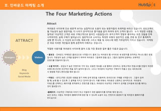 Ⅱ. 인바운드 마케팅 소개

The Four Marketing Actions
Attract
여러분은 사이트에 단순 방문객 보다는 실질적으로 도움이 되는 방문자들의 트래픽을 바라고 있습니다. 리드고객이
될 가능성이 높은 방문자들, 더 나아가 궁극적으로 즐거움을 같이 하여야 유지 고객이 됩니다. 누가 적당한 사람들
일까요? 이상적인 고객은 바로 구매고객으로 알려진 사람들입니다. 유지고객이 정말로 좋아하는 모든 것들을 만족
시켜야지만, 실제 구매가 일어납니다. 일반적으로 소비자는 특정한 유형의 일반적인 성별, 연령 등 인구 통계학적
성향 뿐 아니라, 그 이상의 요구사항, 애로사항 그리고 제품 및 서비스에 대한 거부감까지 가지고 있습니다. 마케팅
은 바로 이러한 개인들과 함께 공존하여 이뤄지는 것입니다.
적절한 사용자를 여러분의 사이트에 끌어 드릴 가장 중요한 일부 툴은 다음과 같습니다.
• 블로깅 - 인바운드 마케팅은 블로깅으로 시작합니다. 블로그는 여러분의 웹 사이트로 새 방문자를 유치하는 하나의 좋은 방법
입니다. 가망성이 높은 고객을 발굴하기 위하여 여러분은 그들에게 말을 걸고, 그들의 질문에 답변하는 교육적인
컨텐츠를 만들어야 합니다.
• 소셜 미디어 – 공감도가 높은 컨텐츠와 가치 있는 유용한 정보를 소셜 웹에서 공유하고, 잠재고객과 연결고리를 만들어 여러분
브랜드에 끈끈한 인간적인 면을 새겨 넣어야 합니다. 그리고 여러분의 이상적인 구매자가 머물고 있는 네트워크에

서 쌍방향 커뮤니케이션을 해야 합니다
• 키워드 – 유지고객은 궁금한 내용을 찾기 위해 검색 엔진을 사용하여, 온라인으로 구매를 시작합니다. 그들이 검색
할 때, 눈에 띌 수 있도록 그 골목을 지키고 있어야 합니다. 이를 위해서, 여러분은 신중하고 분석적으로 여러분의
키워드를 선택하고, 페이지를 최적화하고 컨텐츠를 만들고, 여러분의 이상적인 구매자가 검색할 단어들에 링크를 해두는
것이 필요합니다.

•홈페이지 –이상적인 구매자와 이야기 하고 어필하기 위한 홈페이지를 최적화 해야 합니다.
낯선 모르는 사람도 여러분의 홈페이지에 방문 할 수 있도록 도움이 되는 컨텐츠의 용광로가 될 여러분의 홈페이지를
만드십시오.

7

 