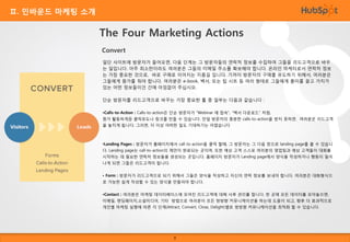 Ⅱ. 인바운드 마케팅 소개

The Four Marketing Actions
Convert
일단 사이트에 방문자가 들어오면, 다음 단계는 그 방문자들의 연락처 정보를 수집하여 그들을 리드고객으로 바꾸
는 일입니다. 아주 최소한이라도 여러분은 그들의 이메일 주소를 확보해야 합니다. 온라인 마케터로서 연락처 정보
는 가장 중요한 것으로, 바로 구매로 이어지는 지름길 입니다. 기꺼이 방문자의 구매를 유도하기 위해서, 여러분은
그들에게 뭔가를 줘야 합니다. 여러분은 e-book, 백서, 또는 팁 시트 등 여러 형태로 그들에게 흥미를 끌고 가치가
있는 어떤 정보들이건 간에 아낌없이 주십시오.
단순 방문자를 리드고객으로 바꾸는 가장 중요한 툴 중 일부는 다음과 같습니다 :
•Calls-to-Action : Calls-to-action은 단순 방문자가 “Webinar 에 접속", "백서 다운로드" 처럼,
뭔가 활동하게끔 클릭유도나 링크를 만들 수 있습니다. 만일 방문자의 충분한 calls-to-action을 받지 못하면, 여러분은 리드고객
을 놓치게 됩니다. 그러면, 더 이상 어떠한 일도 기대하기는 어렵습니다

•Landing Pages : 방문자가 홈페이지에서 call-to-action을 클릭 할때, 그 방문자는 그 다음 창으로 landing page를 볼 수 있습니
다. Landing page는 call-to-action의 제안이 완료되는 곳이며, 또한 예상 고객 스스로 여러분의 영업팀과 예상 고객들이 대화를

시작하는 데 필요한 연락처 정보들을 생성되는 곳입니다. 홈페이지 방문자가 Landing page에서 양식을 작성하거나 행동이 일어
나게 되면 그들은 리드고객이 됩니다.
• Form : 방문자가 리드고객으로 되기 위해서 그들은 양식을 작성하고 자신의 연락 정보를 보내야 합니다. 여러분은 대화형식으
로 가능한 쉽게 작성할 수 있는 양식을 만들어야 합니다.
•Contact : 여러분은 마케팅 데이터베이스에 모여진 리드고객에 대해 사후 관리를 합니다. 한 곳에 모든 데이터를 모아놓으면,

이메일, 랜딩페이지,소설미디어, 기타 방법으로 여러분이 모든 쌍방향 커뮤니케이션을 하는데 도움이 되고, 향후 더 효과적으로
개인별 마케팅 실행에 따른 각 단계(Attract, Convert, Close, Delight)별로 쌍방향 커뮤니케이션을 최적화 할 수 있습니다.

8

 