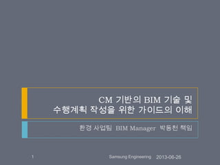 CM 기반의 BIM 기술 및
수행계획 작성을 위한 가이드의 이해
환경 사업팀 BIM Manager 박동천 책임
2013-06-261 Samsung Engineering
 