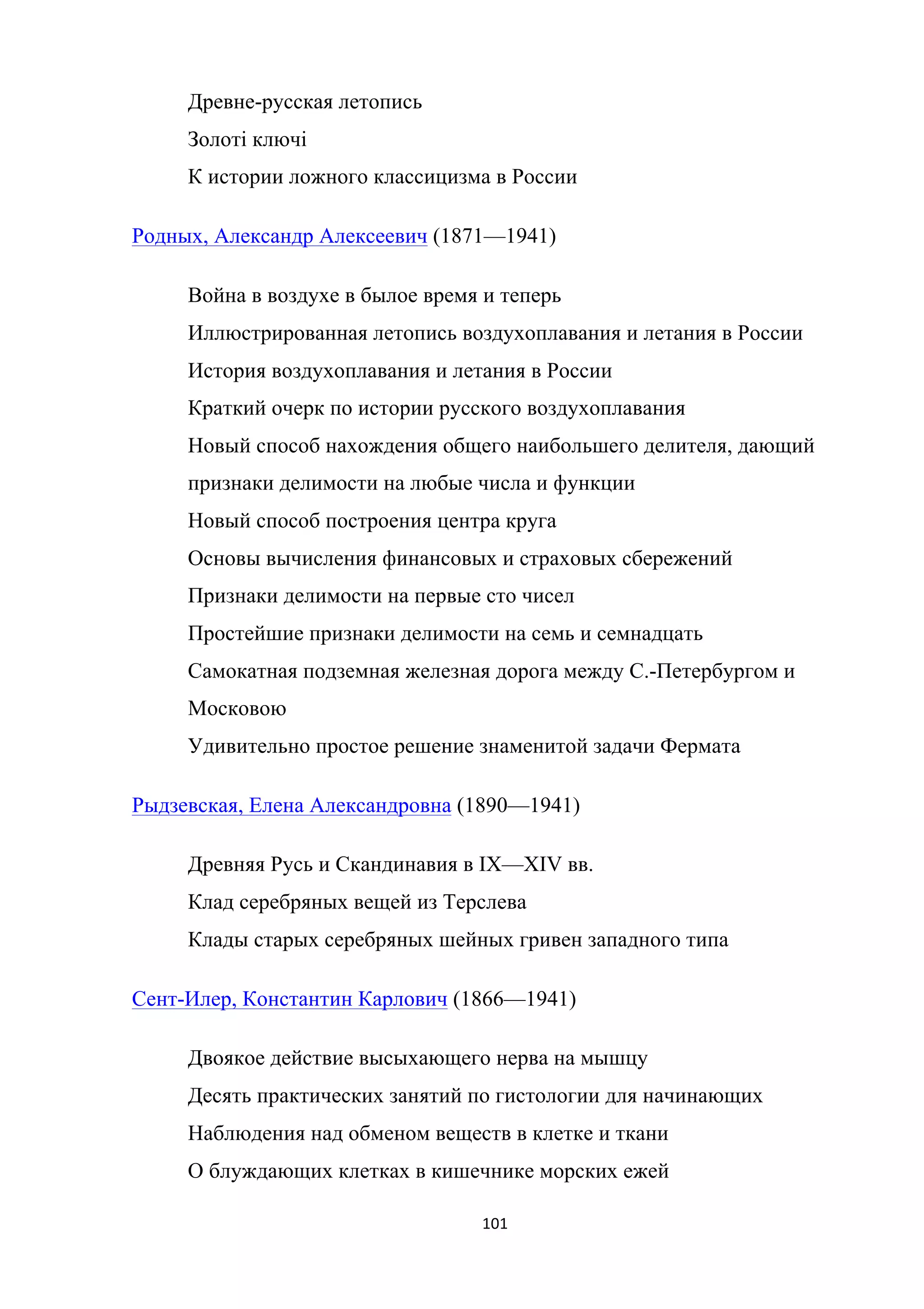 101	
	
Древне-русская летопись
Золотi ключi
К истории ложного классицизма в России
Родных, Александр Алексеевич (1871—1941)
Война в воздухе в былое время и теперь
Иллюстрированная летопись воздухоплавания и летания в России
История воздухоплавания и летания в России
Краткий очерк по истории русского воздухоплавания
Новый способ нахождения общего наибольшего делителя, дающий
признаки делимости на любые числа и функции
Новый способ построения центра круга
Основы вычисления финансовых и страховых сбережений
Признаки делимости на первые сто чисел
Простейшие признаки делимости на семь и семнадцать
Самокатная подземная железная дорога между С.-Петербургом и
Московою
Удивительно простое решение знаменитой задачи Фермата
Рыдзевская, Елена Александровна (1890—1941)
Древняя Русь и Скандинавия в IX—XIV вв.
Клад серебряных вещей из Терслева
Клады старых серебряных шейных гривен западного типа
Сент-Илер, Константин Карлович (1866—1941)
Двоякое действие высыхающего нерва на мышцу
Десять практических занятий по гистологии для начинающих
Наблюдения над обменом веществ в клетке и ткани
О блуждающих клетках в кишечнике морских ежей
 