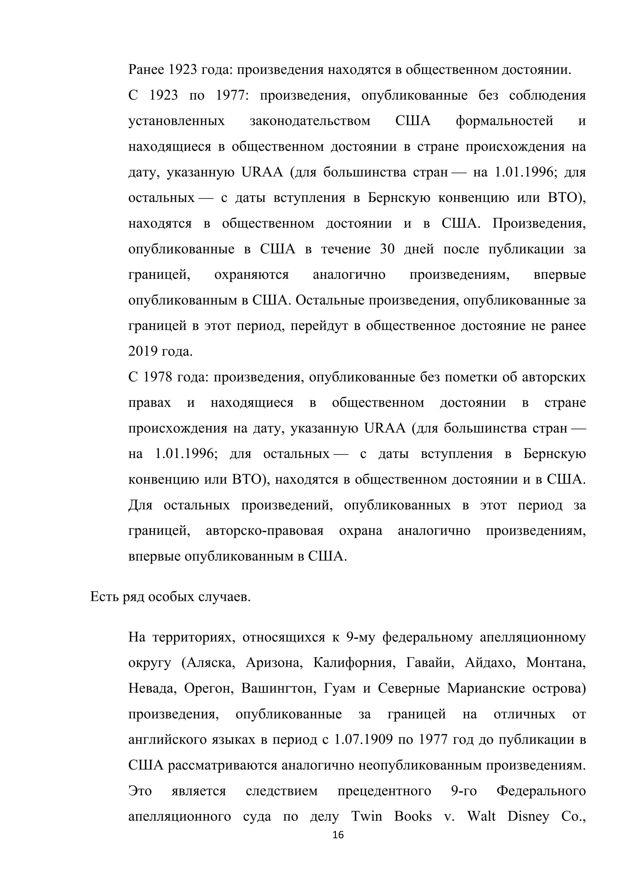 16	
	
Ранее 1923 года: произведения находятся в общественном достоянии.
С 1923 по 1977: произведения, опубликованные без соблюдения
установленных законодательством США формальностей и
находящиеся в общественном достоянии в стране происхождения на
дату, указанную URAA (для большинства стран — на 1.01.1996; для
остальных — с даты вступления в Бернскую конвенцию или ВТО),
находятся в общественном достоянии и в США. Произведения,
опубликованные в США в течение 30 дней после публикации за
границей, охраняются аналогично произведениям, впервые
опубликованным в США. Остальные произведения, опубликованные за
границей в этот период, перейдут в общественное достояние не ранее
2019 года.
С 1978 года: произведения, опубликованные без пометки об авторских
правах и находящиеся в общественном достоянии в стране
происхождения на дату, указанную URAA (для большинства стран —
на 1.01.1996; для остальных — с даты вступления в Бернскую
конвенцию или ВТО), находятся в общественном достоянии и в США.
Для остальных произведений, опубликованных в этот период за
границей, авторско-правовая охрана аналогично произведениям,
впервые опубликованным в США.
Есть ряд особых случаев.
На территориях, относящихся к 9-му федеральному апелляционному
округу (Аляска, Аризона, Калифорния, Гавайи, Айдахо, Монтана,
Невада, Орегон, Вашингтон, Гуам и Северные Марианские острова)
произведения, опубликованные за границей на отличных от
английского языках в период с 1.07.1909 по 1977 год до публикации в
США рассматриваются аналогично неопубликованным произведениям.
Это является следствием прецедентного 9-го Федерального
апелляционного суда по делу Twin Books v. Walt Disney Co.,
 