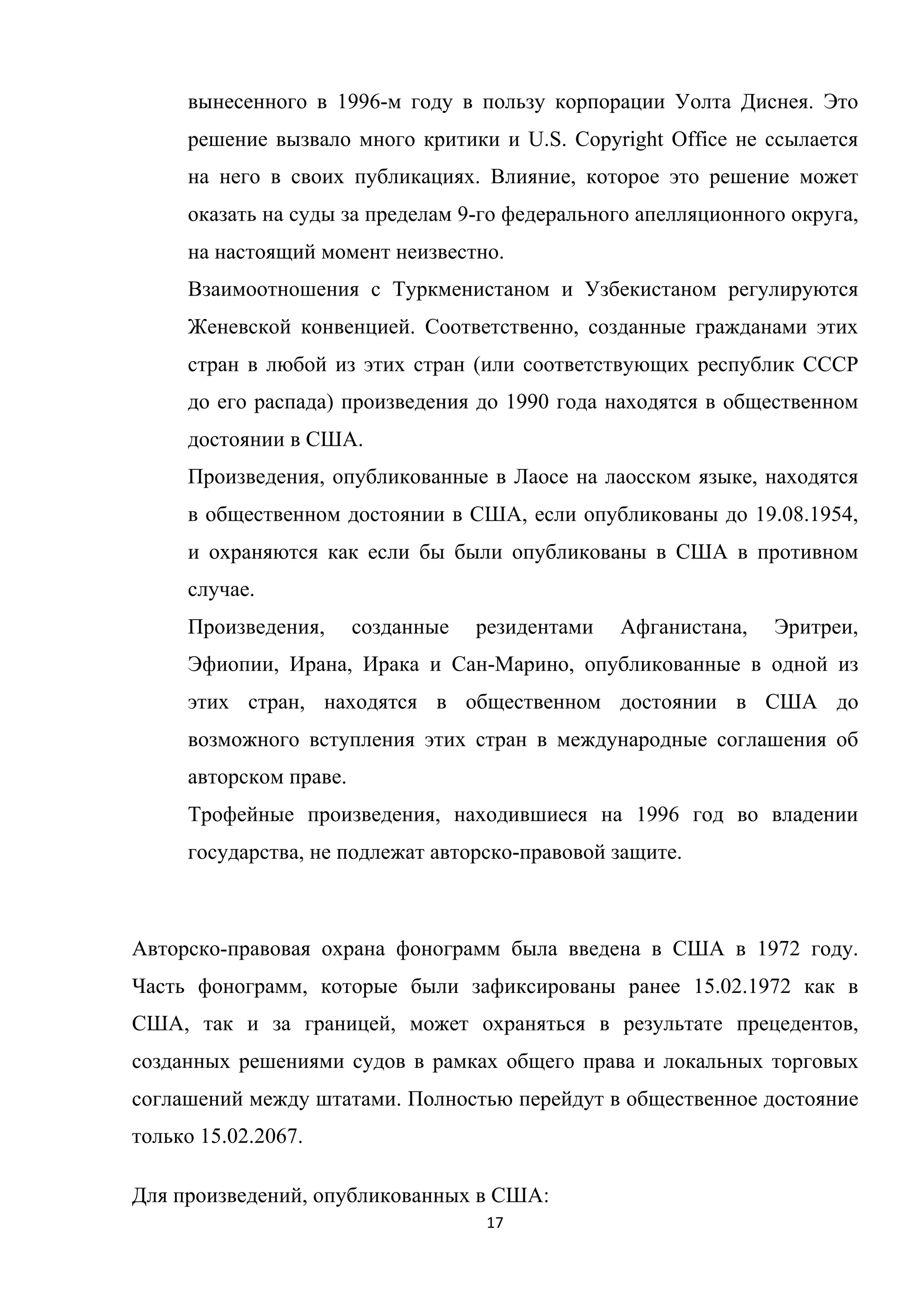 17	
	
вынесенного в 1996-м году в пользу корпорации Уолта Диснея. Это
решение вызвало много критики и U.S. Copyright Office не ссылается
на него в своих публикациях. Влияние, которое это решение может
оказать на суды за пределам 9-го федерального апелляционного округа,
на настоящий момент неизвестно.
Взаимоотношения с Туркменистаном и Узбекистаном регулируются
Женевской конвенцией. Соответственно, созданные гражданами этих
стран в любой из этих стран (или соответствующих республик СССР
до его распада) произведения до 1990 года находятся в общественном
достоянии в США.
Произведения, опубликованные в Лаосе на лаосском языке, находятся
в общественном достоянии в США, если опубликованы до 19.08.1954,
и охраняются как если бы были опубликованы в США в противном
случае.
Произведения, созданные резидентами Афганистана, Эритреи,
Эфиопии, Ирана, Ирака и Сан-Марино, опубликованные в одной из
этих стран, находятся в общественном достоянии в США до
возможного вступления этих стран в международные соглашения об
авторском праве.
Трофейные произведения, находившиеся на 1996 год во владении
государства, не подлежат авторско-правовой защите.
Авторско-правовая охрана фонограмм была введена в США в 1972 году.
Часть фонограмм, которые были зафиксированы ранее 15.02.1972 как в
США, так и за границей, может охраняться в результате прецедентов,
созданных решениями судов в рамках общего права и локальных торговых
соглашений между штатами. Полностью перейдут в общественное достояние
только 15.02.2067.
Для произведений, опубликованных в США:
 