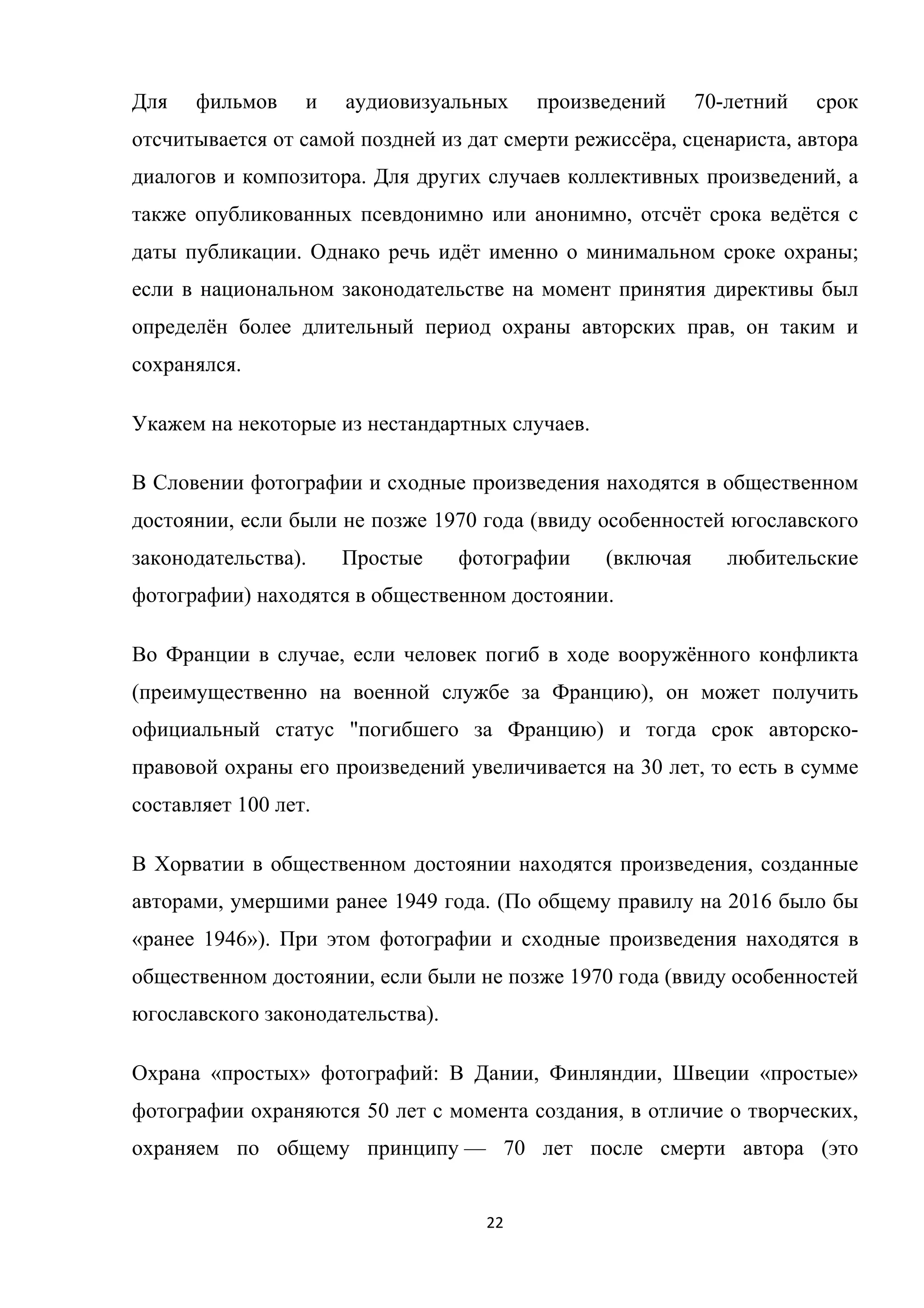 22	
	
Для фильмов и аудиовизуальных произведений 70-летний срок
отсчитывается от самой поздней из дат смерти режиссёра, сценариста, автора
диалогов и композитора. Для других случаев коллективных произведений, а
также опубликованных псевдонимно или анонимно, отсчёт срока ведётся с
даты публикации. Однако речь идёт именно о минимальном сроке охраны;
если в национальном законодательстве на момент принятия директивы был
определён более длительный период охраны авторских прав, он таким и
сохранялся.
Укажем на некоторые из нестандартных случаев.
В Словении фотографии и сходные произведения находятся в общественном
достоянии, если были не позже 1970 года (ввиду особенностей югославского
законодательства). Простые фотографии (включая любительские
фотографии) находятся в общественном достоянии.
Во Франции в случае, если человек погиб в ходе вооружённого конфликта
(преимущественно на военной службе за Францию), он может получить
официальный статус "погибшего за Францию) и тогда срок авторско-
правовой охраны его произведений увеличивается на 30 лет, то есть в сумме
составляет 100 лет.
В Хорватии в общественном достоянии находятся произведения, созданные
авторами, умершими ранее 1949 года. (По общему правилу на 2016 было бы
«ранее 1946»). При этом фотографии и сходные произведения находятся в
общественном достоянии, если были не позже 1970 года (ввиду особенностей
югославского законодательства).
Охрана «простых» фотографий: В Дании, Финляндии, Швеции «простые»
фотографии охраняются 50 лет с момента создания, в отличие о творческих,
охраняем по общему принципу — 70 лет после смерти автора (это
 