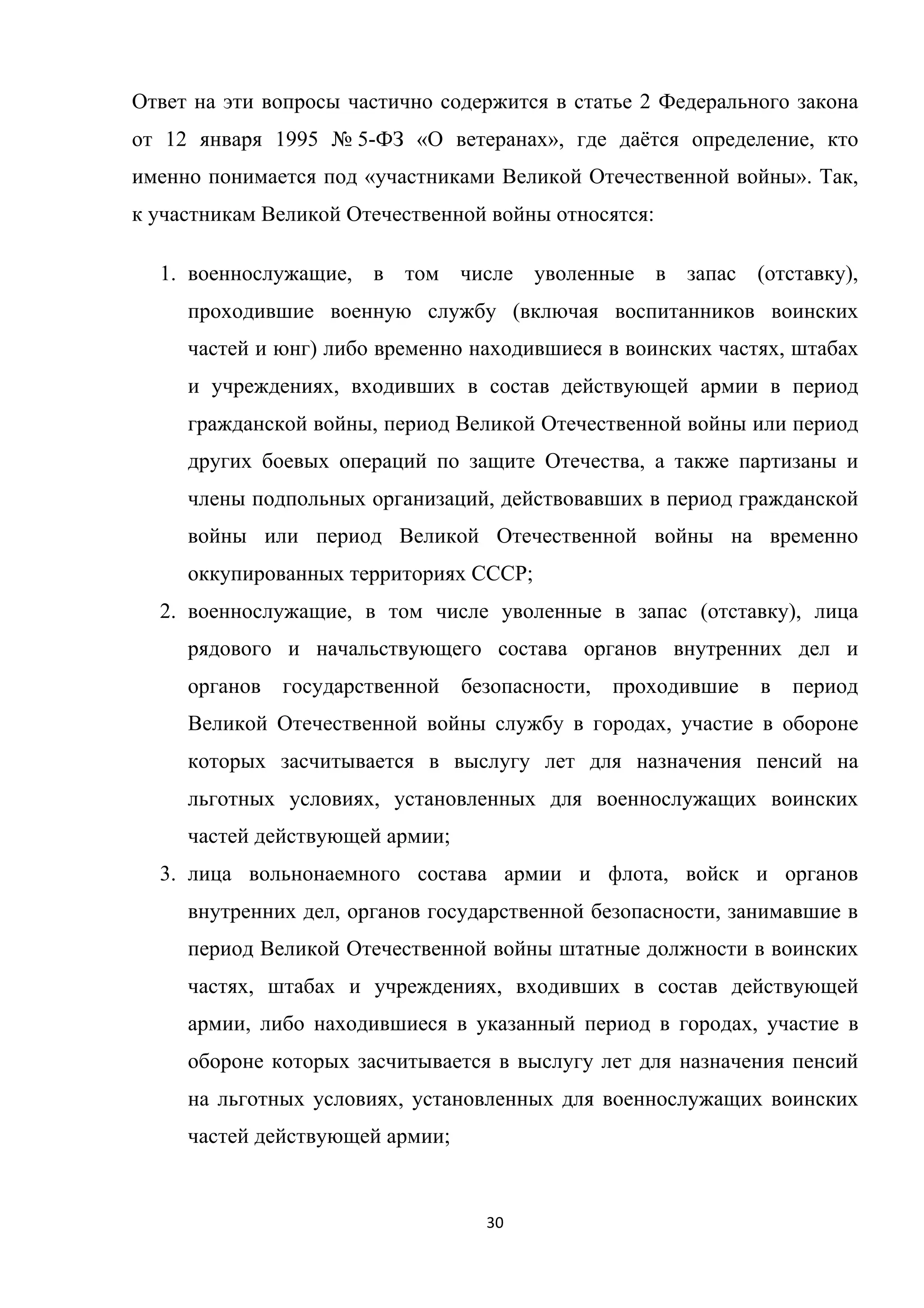 30	
	
Ответ на эти вопросы частично содержится в статье 2 Федерального закона
от 12 января 1995 № 5-ФЗ «О ветеранах», где даётся определение, кто
именно понимается под «участниками Великой Отечественной войны». Так,
к участникам Великой Отечественной войны относятся:
1. военнослужащие, в том числе уволенные в запас (отставку),
проходившие военную службу (включая воспитанников воинских
частей и юнг) либо временно находившиеся в воинских частях, штабах
и учреждениях, входивших в состав действующей армии в период
гражданской войны, период Великой Отечественной войны или период
других боевых операций по защите Отечества, а также партизаны и
члены подпольных организаций, действовавших в период гражданской
войны или период Великой Отечественной войны на временно
оккупированных территориях СССР;
2. военнослужащие, в том числе уволенные в запас (отставку), лица
рядового и начальствующего состава органов внутренних дел и
органов государственной безопасности, проходившие в период
Великой Отечественной войны службу в городах, участие в обороне
которых засчитывается в выслугу лет для назначения пенсий на
льготных условиях, установленных для военнослужащих воинских
частей действующей армии;
3. лица вольнонаемного состава армии и флота, войск и органов
внутренних дел, органов государственной безопасности, занимавшие в
период Великой Отечественной войны штатные должности в воинских
частях, штабах и учреждениях, входивших в состав действующей
армии, либо находившиеся в указанный период в городах, участие в
обороне которых засчитывается в выслугу лет для назначения пенсий
на льготных условиях, установленных для военнослужащих воинских
частей действующей армии;
 