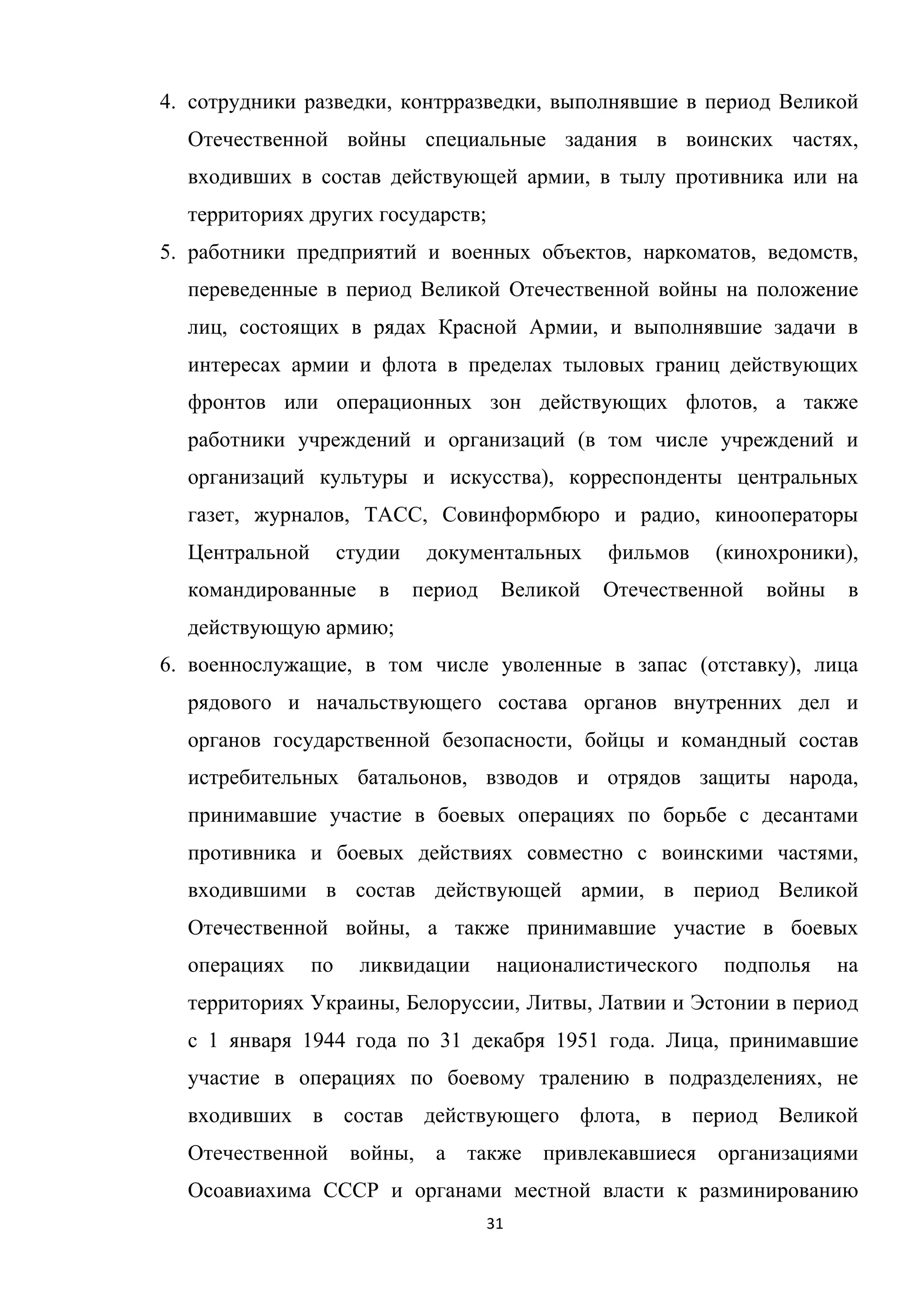 31	
	
4. сотрудники разведки, контрразведки, выполнявшие в период Великой
Отечественной войны специальные задания в воинских частях,
входивших в состав действующей армии, в тылу противника или на
территориях других государств;
5. работники предприятий и военных объектов, наркоматов, ведомств,
переведенные в период Великой Отечественной войны на положение
лиц, состоящих в рядах Красной Армии, и выполнявшие задачи в
интересах армии и флота в пределах тыловых границ действующих
фронтов или операционных зон действующих флотов, а также
работники учреждений и организаций (в том числе учреждений и
организаций культуры и искусства), корреспонденты центральных
газет, журналов, ТАСС, Совинформбюро и радио, кинооператоры
Центральной студии документальных фильмов (кинохроники),
командированные в период Великой Отечественной войны в
действующую армию;
6. военнослужащие, в том числе уволенные в запас (отставку), лица
рядового и начальствующего состава органов внутренних дел и
органов государственной безопасности, бойцы и командный состав
истребительных батальонов, взводов и отрядов защиты народа,
принимавшие участие в боевых операциях по борьбе с десантами
противника и боевых действиях совместно с воинскими частями,
входившими в состав действующей армии, в период Великой
Отечественной войны, а также принимавшие участие в боевых
операциях по ликвидации националистического подполья на
территориях Украины, Белоруссии, Литвы, Латвии и Эстонии в период
с 1 января 1944 года по 31 декабря 1951 года. Лица, принимавшие
участие в операциях по боевому тралению в подразделениях, не
входивших в состав действующего флота, в период Великой
Отечественной войны, а также привлекавшиеся организациями
Осоавиахима СССР и органами местной власти к разминированию
 