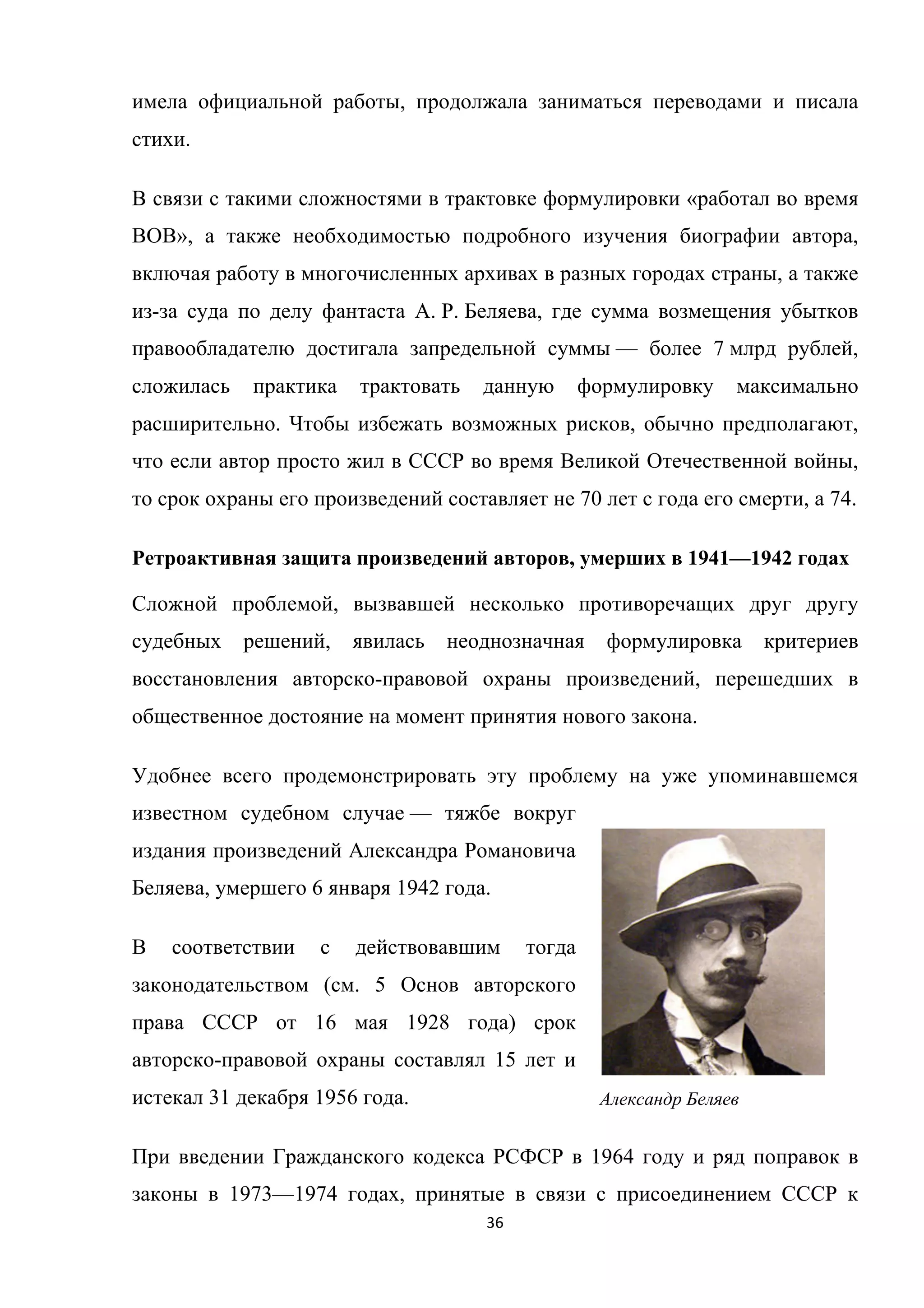 36	
	
имела официальной работы, продолжала заниматься переводами и писала
стихи.
В связи с такими сложностями в трактовке формулировки «работал во время
ВОВ», а также необходимостью подробного изучения биографии автора,
включая работу в многочисленных архивах в разных городах страны, а также
из-за суда по делу фантаста А. Р. Беляева, где сумма возмещения убытков
правообладателю достигала запредельной суммы — более 7 млрд рублей,
сложилась практика трактовать данную формулировку максимально
расширительно. Чтобы избежать возможных рисков, обычно предполагают,
что если автор просто жил в СССР во время Великой Отечественной войны,
то срок охраны его произведений составляет не 70 лет с года его смерти, а 74.
Ретроактивная защита произведений авторов, умерших в 1941—1942 годах
Сложной проблемой, вызвавшей несколько противоречащих друг другу
судебных решений, явилась неоднозначная формулировка критериев
восстановления авторско-правовой охраны произведений, перешедших в
общественное достояние на момент принятия нового закона.
Удобнее всего продемонстрировать эту проблему на уже упоминавшемся
известном судебном случае — тяжбе вокруг
издания произведений Александра Романовича
Беляева, умершего 6 января 1942 года.
В соответствии с действовавшим тогда
законодательством (см. 5 Основ авторского
права СССР от 16 мая 1928 года) срок
авторско-правовой охраны составлял 15 лет и
истекал 31 декабря 1956 года.
При введении Гражданского кодекса РСФСР в 1964 году и ряд поправок в
законы в 1973—1974 годах, принятые в связи с присоединением СССР к
Александр Беляев
 