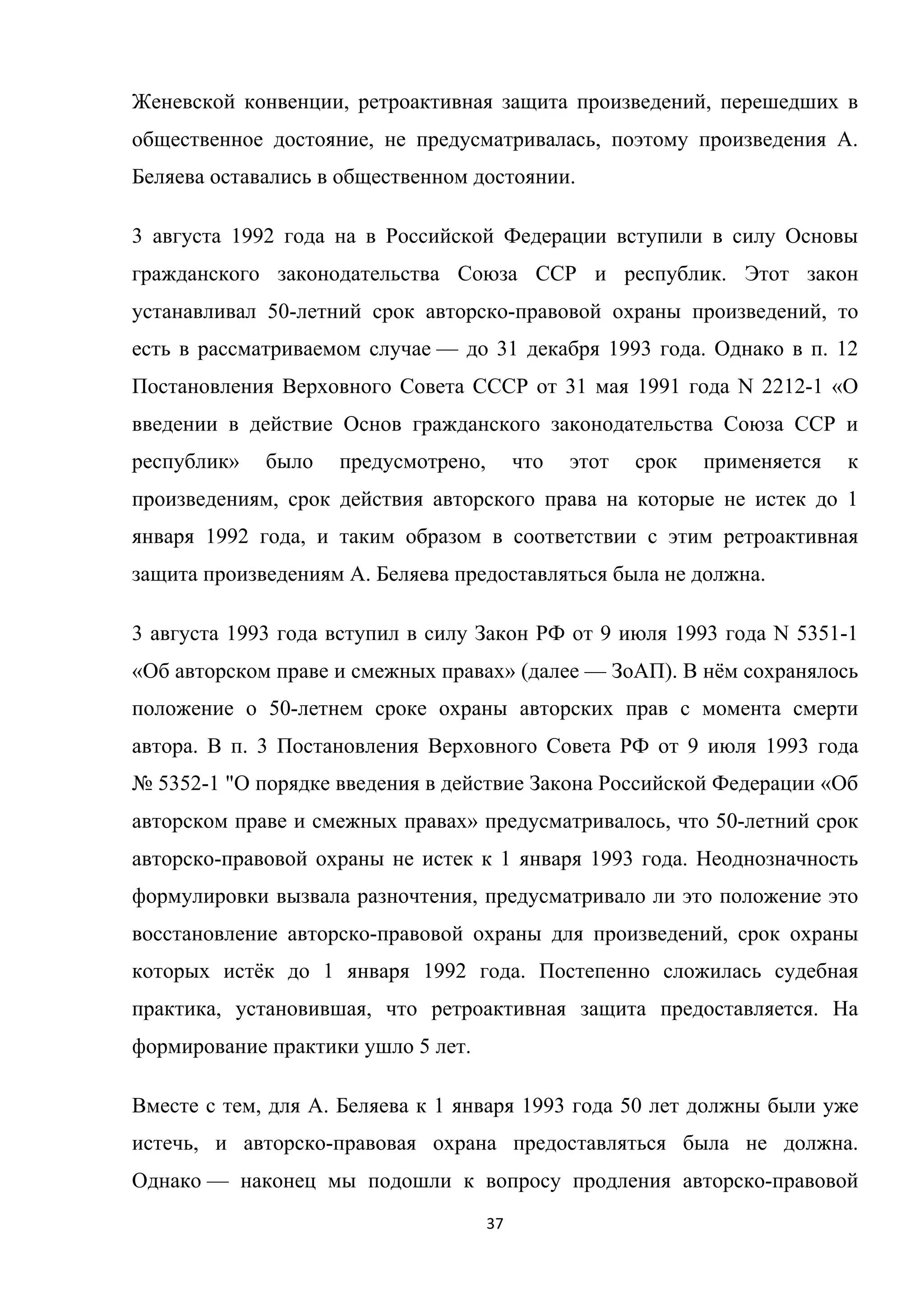 37	
	
Женевской конвенции, ретроактивная защита произведений, перешедших в
общественное достояние, не предусматривалась, поэтому произведения А.
Беляева оставались в общественном достоянии.
3 августа 1992 года на в Российской Федерации вступили в силу Основы
гражданского законодательства Союза ССР и республик. Этот закон
устанавливал 50-летний срок авторско-правовой охраны произведений, то
есть в рассматриваемом случае — до 31 декабря 1993 года. Однако в п. 12
Постановления Верховного Совета СССР от 31 мая 1991 года N 2212-1 «О
введении в действие Основ гражданского законодательства Союза ССР и
республик» было предусмотрено, что этот срок применяется к
произведениям, срок действия авторского права на которые не истек до 1
января 1992 года, и таким образом в соответствии с этим ретроактивная
защита произведениям А. Беляева предоставляться была не должна.
3 августа 1993 года вступил в силу Закон РФ от 9 июля 1993 года N 5351-1
«Об авторском праве и смежных правах» (далее — ЗоАП). В нём сохранялось
положение о 50-летнем сроке охраны авторских прав с момента смерти
автора. В п. 3 Постановления Верховного Совета РФ от 9 июля 1993 года
№ 5352-1 "О порядке введения в действие Закона Российской Федерации «Об
авторском праве и смежных правах» предусматривалось, что 50-летний срок
авторско-правовой охраны не истек к 1 января 1993 года. Неоднозначность
формулировки вызвала разночтения, предусматривало ли это положение это
восстановление авторско-правовой охраны для произведений, срок охраны
которых истёк до 1 января 1992 года. Постепенно сложилась судебная
практика, установившая, что ретроактивная защита предоставляется. На
формирование практики ушло 5 лет.
Вместе с тем, для А. Беляева к 1 января 1993 года 50 лет должны были уже
истечь, и авторско-правовая охрана предоставляться была не должна.
Однако — наконец мы подошли к вопросу продления авторско-правовой
 
