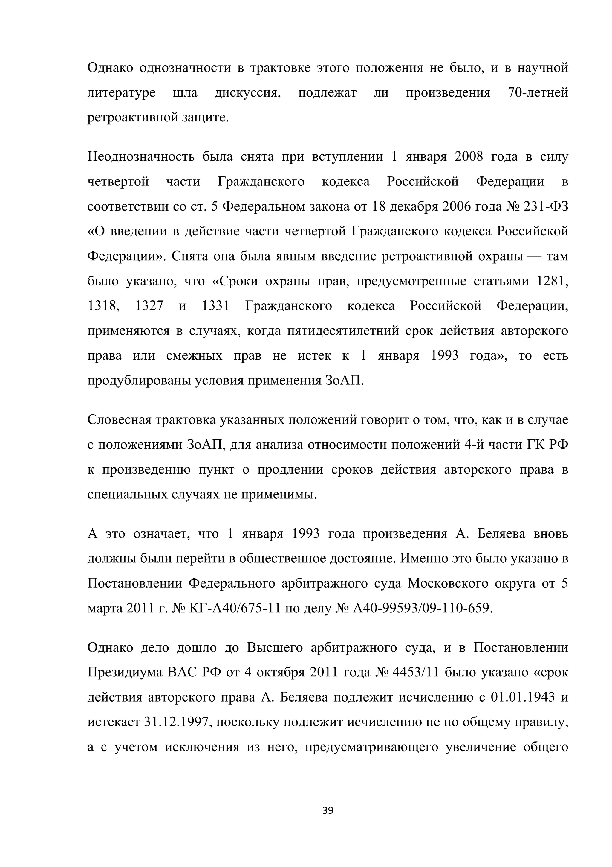 39	
	
Однако однозначности в трактовке этого положения не было, и в научной
литературе шла дискуссия, подлежат ли произведения 70-летней
ретроактивной защите.
Неоднозначность была снята при вступлении 1 января 2008 года в силу
четвертой части Гражданского кодекса Российской Федерации в
соответствии со ст. 5 Федеральном закона от 18 декабря 2006 года № 231-ФЗ
«О введении в действие части четвертой Гражданского кодекса Российской
Федерации». Снята она была явным введение ретроактивной охраны — там
было указано, что «Сроки охраны прав, предусмотренные статьями 1281,
1318, 1327 и 1331 Гражданского кодекса Российской Федерации,
применяются в случаях, когда пятидесятилетний срок действия авторского
права или смежных прав не истек к 1 января 1993 года», то есть
продублированы условия применения ЗоАП.
Словесная трактовка указанных положений говорит о том, что, как и в случае
с положениями ЗоАП, для анализа относимости положений 4-й части ГК РФ
к произведению пункт о продлении сроков действия авторского права в
специальных случаях не применимы.
А это означает, что 1 января 1993 года произведения А. Беляева вновь
должны были перейти в общественное достояние. Именно это было указано в
Постановлении Федерального арбитражного суда Московского округа от 5
марта 2011 г. № КГ-А40/675-11 по делу № А40-99593/09-110-659.
Однако дело дошло до Высшего арбитражного суда, и в Постановлении
Президиума ВАС РФ от 4 октября 2011 года № 4453/11 было указано «срок
действия авторского права А. Беляева подлежит исчислению с 01.01.1943 и
истекает 31.12.1997, поскольку подлежит исчислению не по общему правилу,
а с учетом исключения из него, предусматривающего увеличение общего
 