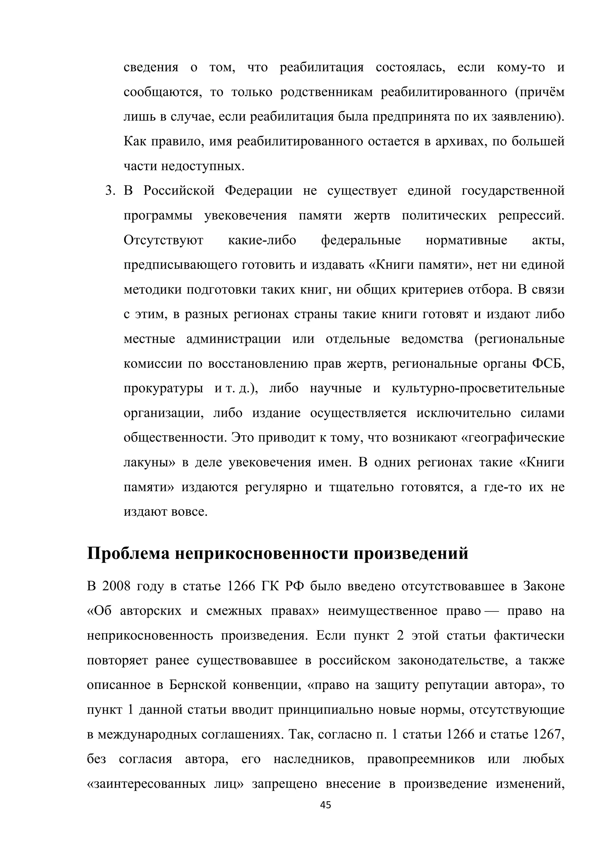 45	
	
сведения о том, что реабилитация состоялась, если кому-то и
сообщаются, то только родственникам реабилитированного (причём
лишь в случае, если реабилитация была предпринята по их заявлению).
Как правило, имя реабилитированного остается в архивах, по большей
части недоступных.
3. В Российской Федерации не существует единой государственной
программы увековечения памяти жертв политических репрессий.
Отсутствуют какие-либо федеральные нормативные акты,
предписывающего готовить и издавать «Книги памяти», нет ни единой
методики подготовки таких книг, ни общих критериев отбора. В связи
с этим, в разных регионах страны такие книги готовят и издают либо
местные администрации или отдельные ведомства (региональные
комиссии по восстановлению прав жертв, региональные органы ФСБ,
прокуратуры и т. д.), либо научные и культурно-просветительные
организации, либо издание осуществляется исключительно силами
общественности. Это приводит к тому, что возникают «географические
лакуны» в деле увековечения имен. В одних регионах такие «Книги
памяти» издаются регулярно и тщательно готовятся, а где-то их не
издают вовсе.
Проблема неприкосновенности произведений
В 2008 году в статье 1266 ГК РФ было введено отсутствовавшее в Законе
«Об авторских и смежных правах» неимущественное право — право на
неприкосновенность произведения. Если пункт 2 этой статьи фактически
повторяет ранее существовавшее в российском законодательстве, а также
описанное в Бернской конвенции, «право на защиту репутации автора», то
пункт 1 данной статьи вводит принципиально новые нормы, отсутствующие
в международных соглашениях. Так, согласно п. 1 статьи 1266 и статье 1267,
без согласия автора, его наследников, правопреемников или любых
«заинтересованных лиц» запрещено внесение в произведение изменений,
 