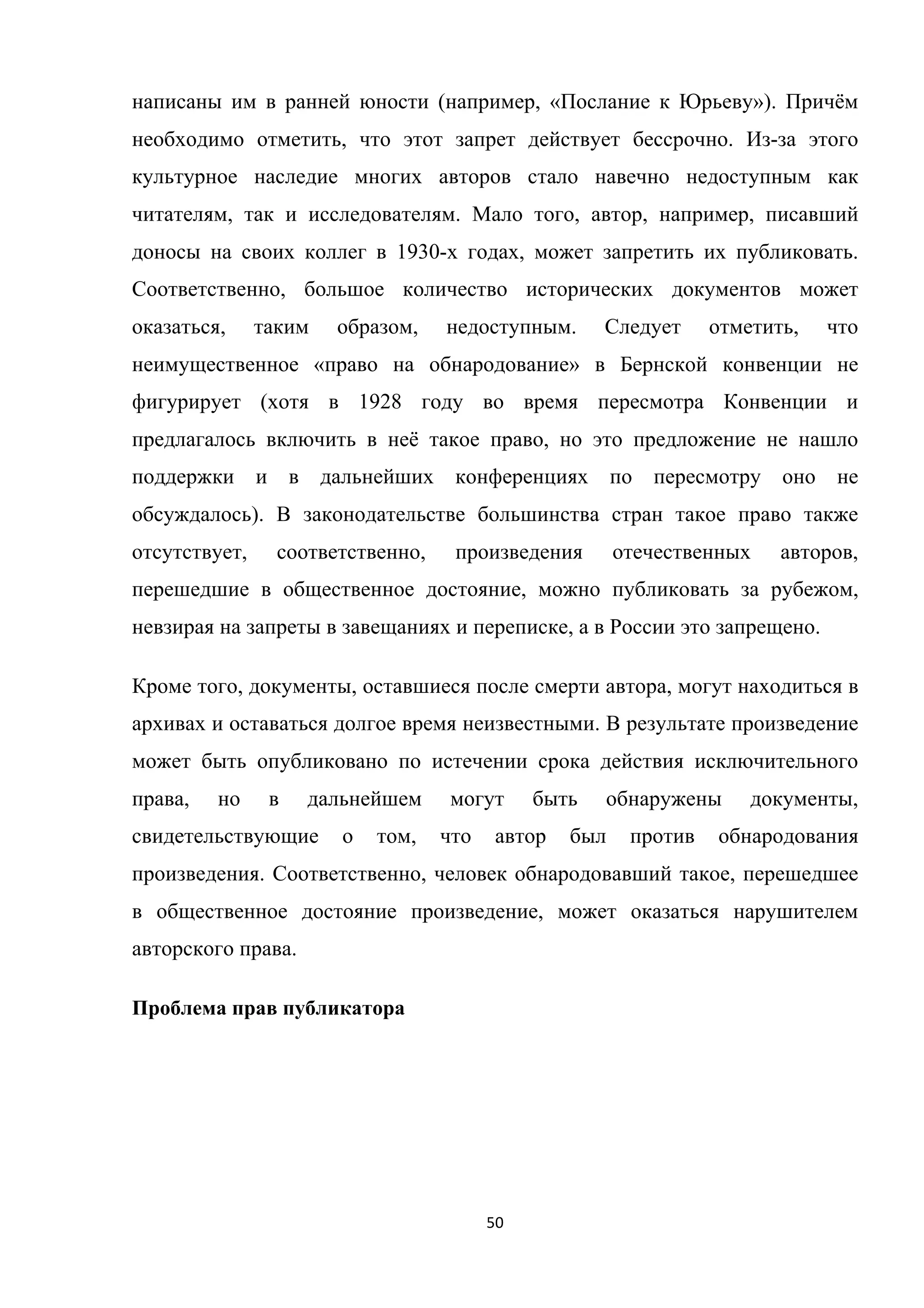 50	
	
написаны им в ранней юности (например, «Послание к Юрьеву»). Причём
необходимо отметить, что этот запрет действует бессрочно. Из-за этого
культурное наследие многих авторов стало навечно недоступным как
читателям, так и исследователям. Мало того, автор, например, писавший
доносы на своих коллег в 1930-х годах, может запретить их публиковать.
Соответственно, большое количество исторических документов может
оказаться, таким образом, недоступным. Следует отметить, что
неимущественное «право на обнародование» в Бернской конвенции не
фигурирует (хотя в 1928 году во время пересмотра Конвенции и
предлагалось включить в неё такое право, но это предложение не нашло
поддержки и в дальнейших конференциях по пересмотру оно не
обсуждалось). В законодательстве большинства стран такое право также
отсутствует, соответственно, произведения отечественных авторов,
перешедшие в общественное достояние, можно публиковать за рубежом,
невзирая на запреты в завещаниях и переписке, а в России это запрещено.
Кроме того, документы, оставшиеся после смерти автора, могут находиться в
архивах и оставаться долгое время неизвестными. В результате произведение
может быть опубликовано по истечении срока действия исключительного
права, но в дальнейшем могут быть обнаружены документы,
свидетельствующие о том, что автор был против обнародования
произведения. Соответственно, человек обнародовавший такое, перешедшее
в общественное достояние произведение, может оказаться нарушителем
авторского права.
Проблема прав публикатора
 