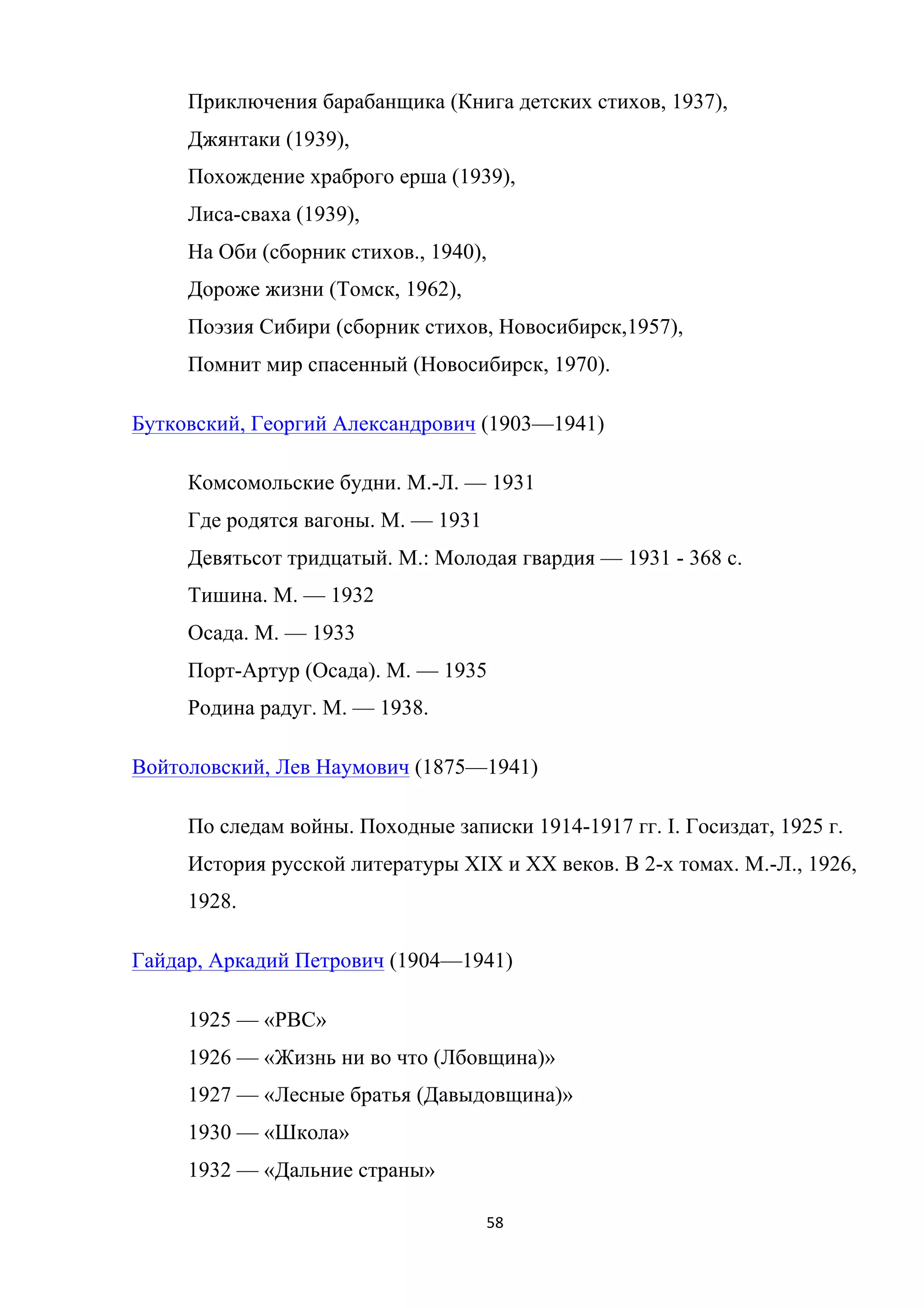 58	
	
Приключения барабанщика (Книга детских стихов, 1937),
Джянтаки (1939),
Похождение храброго ерша (1939),
Лиса-сваха (1939),
На Оби (сборник стихов., 1940),
Дороже жизни (Томск, 1962),
Поэзия Сибири (сборник стихов, Новосибирск,1957),
Помнит мир спасенный (Новосибирск, 1970).
Бутковский, Георгий Александрович (1903—1941)
Комсомольские будни. М.-Л. — 1931
Где родятся вагоны. М. — 1931
Девятьсот тридцатый. М.: Молодая гвардия — 1931 - 368 с.
Тишина. М. — 1932
Осада. М. — 1933
Порт-Артур (Осада). М. — 1935
Родина радуг. М. — 1938.
Войтоловский, Лев Наумович (1875—1941)
По следам войны. Походные записки 1914-1917 гг. I. Госиздат, 1925 г.
История русской литературы XIX и XX веков. В 2-х томах. М.-Л., 1926,
1928.
Гайдар, Аркадий Петрович (1904—1941)
1925 — «РВС»
1926 — «Жизнь ни во что (Лбовщина)»
1927 — «Лесные братья (Давыдовщина)»
1930 — «Школа»
1932 — «Дальние страны»
 