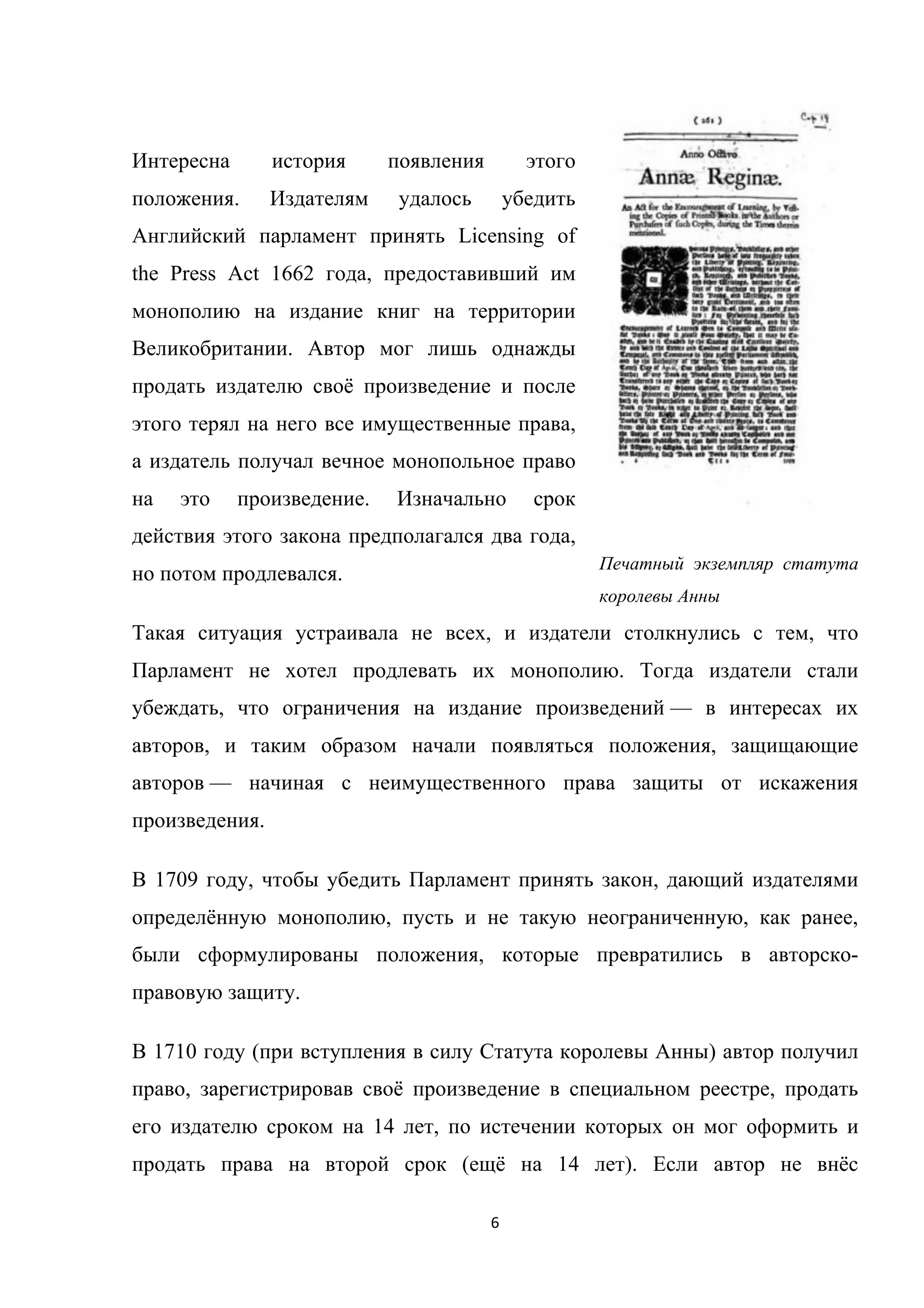 6	
	
Интересна история появления этого
положения. Издателям удалось убедить
Английский парламент принять Licensing of
the Press Act 1662 года, предоставивший им
монополию на издание книг на территории
Великобритании. Автор мог лишь однажды
продать издателю своё произведение и после
этого терял на него все имущественные права,
а издатель получал вечное монопольное право
на это произведение. Изначально срок
действия этого закона предполагался два года,
но потом продлевался.
Такая ситуация устраивала не всех, и издатели столкнулись с тем, что
Парламент не хотел продлевать их монополию. Тогда издатели стали
убеждать, что ограничения на издание произведений — в интересах их
авторов, и таким образом начали появляться положения, защищающие
авторов — начиная с неимущественного права защиты от искажения
произведения.
В 1709 году, чтобы убедить Парламент принять закон, дающий издателями
определённую монополию, пусть и не такую неограниченную, как ранее,
были сформулированы положения, которые превратились в авторско-
правовую защиту.
В 1710 году (при вступления в силу Статута королевы Анны) автор получил
право, зарегистрировав своё произведение в специальном реестре, продать
его издателю сроком на 14 лет, по истечении которых он мог оформить и
продать права на второй срок (ещё на 14 лет). Если автор не внёс
Печатный экземпляр статута
королевы Анны
 
