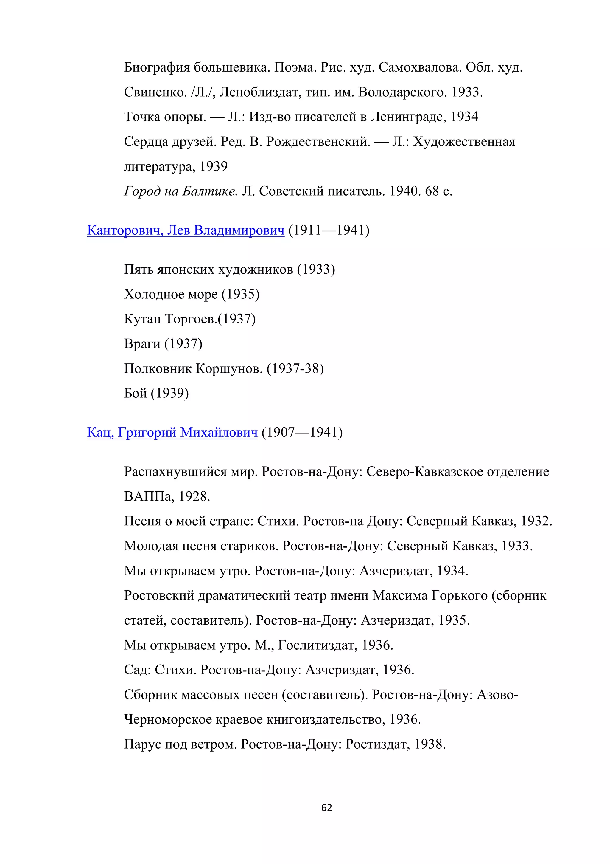 62	
	
Биография большевика. Поэма. Рис. худ. Самохвалова. Обл. худ.
Свиненко. /Л./, Леноблиздат, тип. им. Володарского. 1933.
Точка опоры. — Л.: Изд-во писателей в Ленинграде, 1934
Сердца друзей. Ред. В. Рождественский. — Л.: Художественная
литература, 1939
Город на Балтике. Л. Советский писатель. 1940. 68 с.
Канторович, Лев Владимирович (1911—1941)
Пять японских художников (1933)
Холодное море (1935)
Кутан Торгоев.(1937)
Враги (1937)
Полковник Коршунов. (1937-38)
Бой (1939)
Кац, Григорий Михайлович (1907—1941)
Распахнувшийся мир. Ростов-на-Дону: Северо-Кавказское отделение
ВАППа, 1928.
Песня о моей стране: Стихи. Ростов-на Дону: Северный Кавказ, 1932.
Молодая песня стариков. Ростов-на-Дону: Северный Кавказ, 1933.
Мы открываем утро. Ростов-на-Дону: Азчериздат, 1934.
Ростовский драматический театр имени Максима Горького (сборник
статей, составитель). Ростов-на-Дону: Азчериздат, 1935.
Мы открываем утро. М., Гослитиздат, 1936.
Сад: Стихи. Ростов-на-Дону: Азчериздат, 1936.
Сборник массовых песен (составитель). Ростов-на-Дону: Азово-
Черноморское краевое книгоиздательство, 1936.
Парус под ветром. Ростов-на-Дону: Ростиздат, 1938.
 
