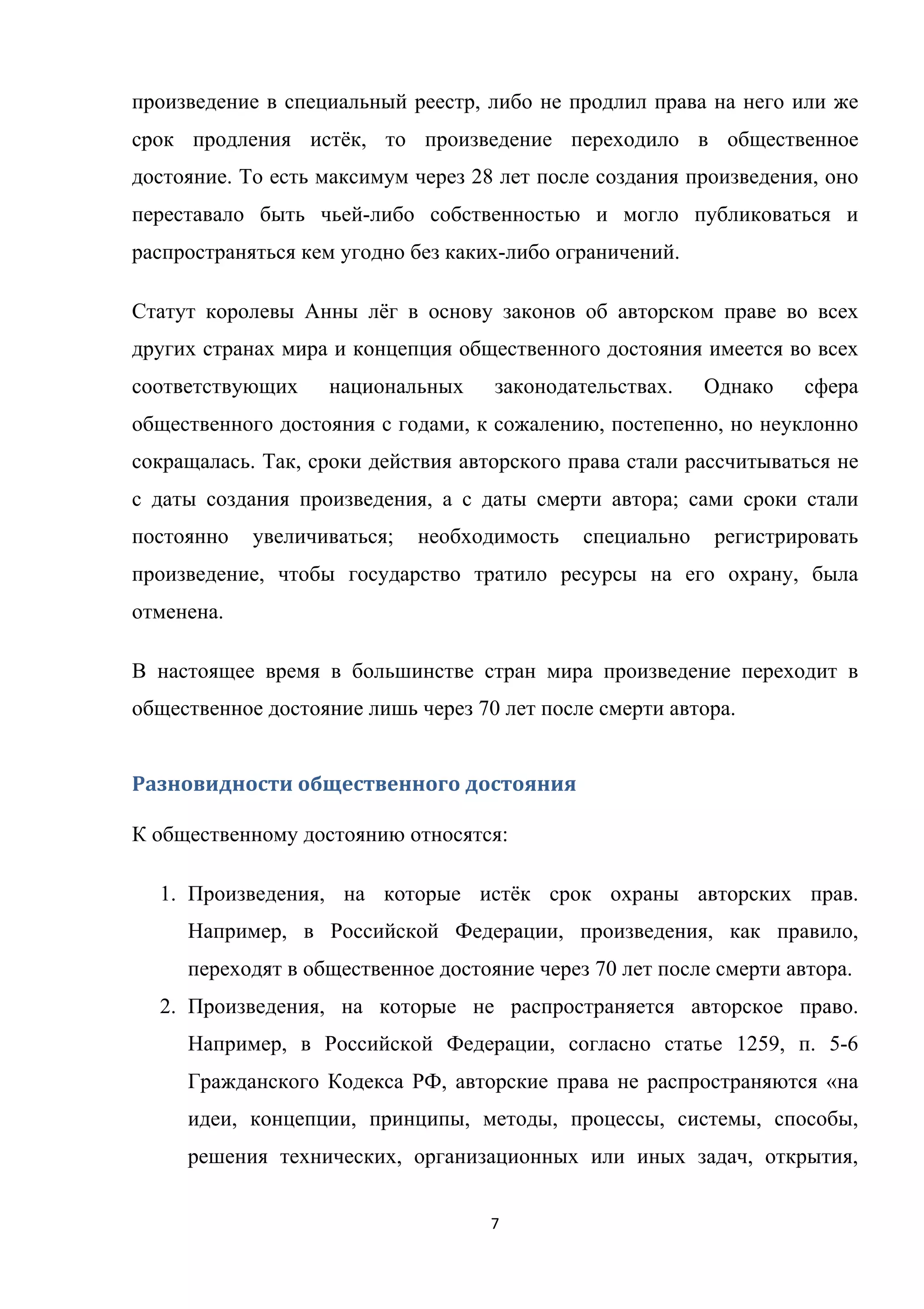 7	
	
произведение в специальный реестр, либо не продлил права на него или же
срок продления истёк, то произведение переходило в общественное
достояние. То есть максимум через 28 лет после создания произведения, оно
переставало быть чьей-либо собственностью и могло публиковаться и
распространяться кем угодно без каких-либо ограничений.
Статут королевы Анны лёг в основу законов об авторском праве во всех
других странах мира и концепция общественного достояния имеется во всех
соответствующих национальных законодательствах. Однако сфера
общественного достояния с годами, к сожалению, постепенно, но неуклонно
сокращалась. Так, сроки действия авторского права стали рассчитываться не
с даты создания произведения, а с даты смерти автора; сами сроки стали
постоянно увеличиваться; необходимость специально регистрировать
произведение, чтобы государство тратило ресурсы на его охрану, была
отменена.
В настоящее время в большинстве стран мира произведение переходит в
общественное достояние лишь через 70 лет после смерти автора.
Разновидности	общественного	достояния	
К общественному достоянию относятся:
1. Произведения, на которые истёк срок охраны авторских прав.
Например, в Российской Федерации, произведения, как правило,
переходят в общественное достояние через 70 лет после смерти автора.
2. Произведения, на которые не распространяется авторское право.
Например, в Российской Федерации, согласно статье 1259, п. 5-6
Гражданского Кодекса РФ, авторские права не распространяются «на
идеи, концепции, принципы, методы, процессы, системы, способы,
решения технических, организационных или иных задач, открытия,
 