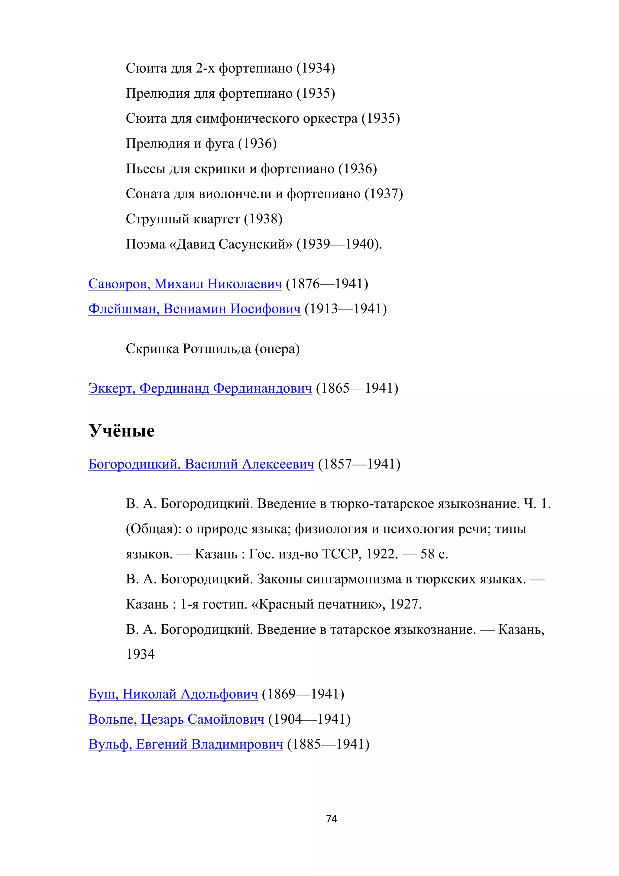 74	
	
Сюита для 2-х фортепиано (1934)
Прелюдия для фортепиано (1935)
Сюита для симфонического оркестра (1935)
Прелюдия и фуга (1936)
Пьесы для скрипки и фортепиано (1936)
Соната для виолончели и фортепиано (1937)
Струнный квартет (1938)
Поэма «Давид Сасунский» (1939—1940).
Савояров, Михаил Николаевич (1876—1941)
Флейшман, Вениамин Иосифович (1913—1941)
Скрипка Ротшильда (опера)
Эккерт, Фердинанд Фердинандович (1865—1941)
Учёные
Богородицкий, Василий Алексеевич (1857—1941)
В. А. Богородицкий. Введение в тюрко-татарское языкознание. Ч. 1.
(Общая): о природе языка; физиология и психология речи; типы
языков. — Казань : Гос. изд-во ТССР, 1922. — 58 с.
В. А. Богородицкий. Законы сингармонизма в тюркских языках. —
Казань : 1-я гостип. «Красный печатник», 1927.
В. А. Богородицкий. Введение в татарское языкознание. — Казань,
1934
Буш, Николай Адольфович (1869—1941)
Вольпе, Цезарь Самойлович (1904—1941)
Вульф, Евгений Владимирович (1885—1941)
 