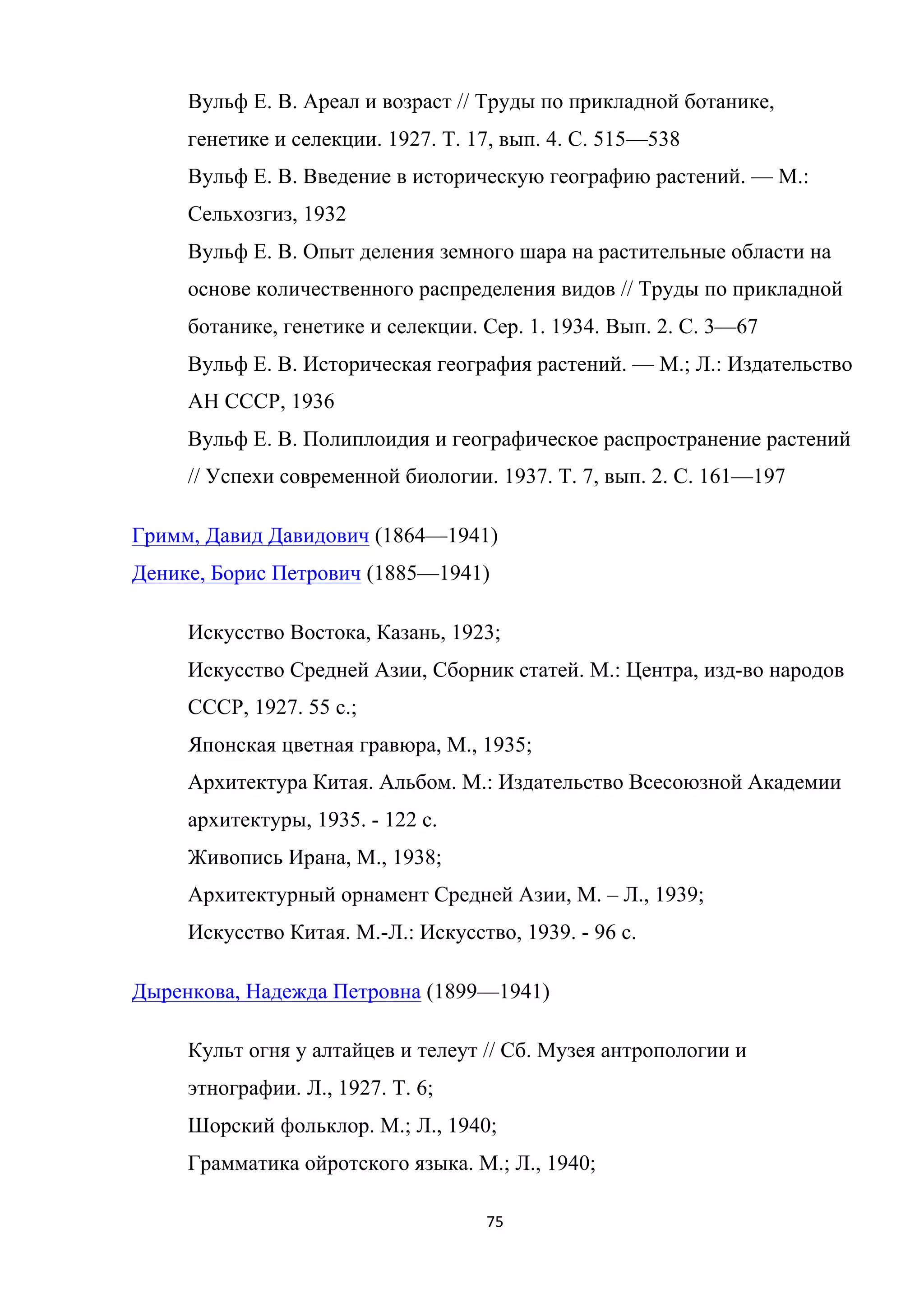 75	
	
Вульф Е. В. Ареал и возраст // Труды по прикладной ботанике,
генетике и селекции. 1927. Т. 17, вып. 4. С. 515—538
Вульф Е. В. Введение в историческую географию растений. — М.:
Сельхозгиз, 1932
Вульф Е. В. Опыт деления земного шара на растительные области на
основе количественного распределения видов // Труды по прикладной
ботанике, генетике и селекции. Сер. 1. 1934. Вып. 2. С. 3—67
Вульф Е. В. Историческая география растений. — М.; Л.: Издательство
АН СССР, 1936
Вульф Е. В. Полиплоидия и географическое распространение растений
// Успехи современной биологии. 1937. Т. 7, вып. 2. С. 161—197
Гримм, Давид Давидович (1864—1941)
Денике, Борис Петрович (1885—1941)
Искусство Востока, Казань, 1923;
Искусство Средней Азии, Сборник статей. М.: Центра, изд-во народов
СССР, 1927. 55 с.;
Японская цветная гравюра, М., 1935;
Архитектура Китая. Альбом. М.: Издательство Всесоюзной Академии
архитектуры, 1935. - 122 с.
Живопись Ирана, М., 1938;
Архитектурный орнамент Средней Азии, М. ‒ Л., 1939;
Искусство Китая. М.-Л.: Искусство, 1939. - 96 с.
Дыренкова, Надежда Петровна (1899—1941)
Культ огня у алтайцев и телеут // Сб. Музея антропологии и
этнографии. Л., 1927. Т. 6;
Шорский фольклор. М.; Л., 1940;
Грамматика ойротского языка. М.; Л., 1940;
 