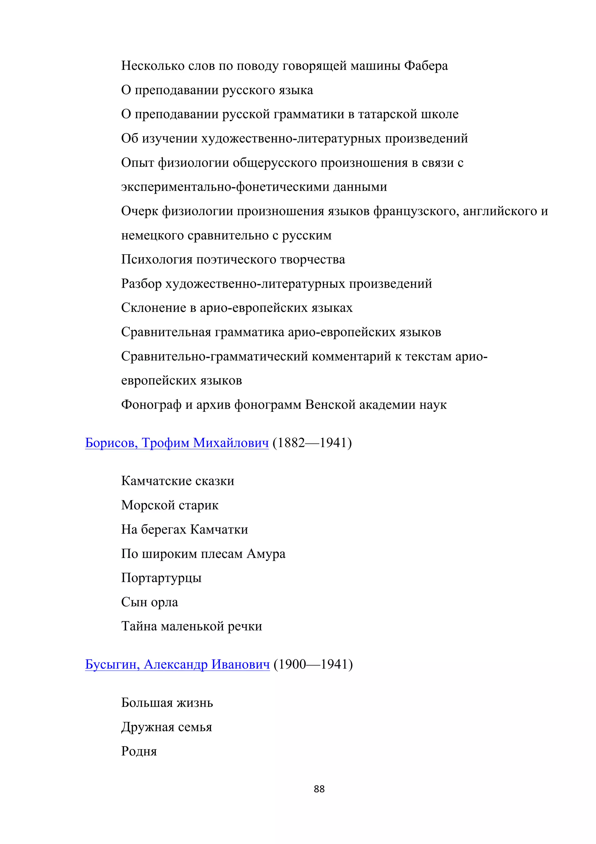 88	
	
Несколько слов по поводу говорящей машины Фабера
О преподавании русского языка
О преподавании русской грамматики в татарской школе
Об изучении художественно-литературных произведений
Опыт физиологии общерусского произношения в связи с
экспериментально-фонетическими данными
Очерк физиологии произношения языков французского, английского и
немецкого сравнительно с русским
Психология поэтического творчества
Разбор художественно-литературных произведений
Склонение в арио-европейских языках
Сравнительная грамматика арио-европейских языков
Сравнительно-грамматический комментарий к текстам арио-
европейских языков
Фонограф и архив фонограмм Венской академии наук
Борисов, Трофим Михайлович (1882—1941)
Камчатские сказки
Морской старик
На берегах Камчатки
По широким плесам Амура
Портартурцы
Сын орла
Тайна маленькой речки
Бусыгин, Александр Иванович (1900—1941)
Большая жизнь
Дружная семья
Родня
 