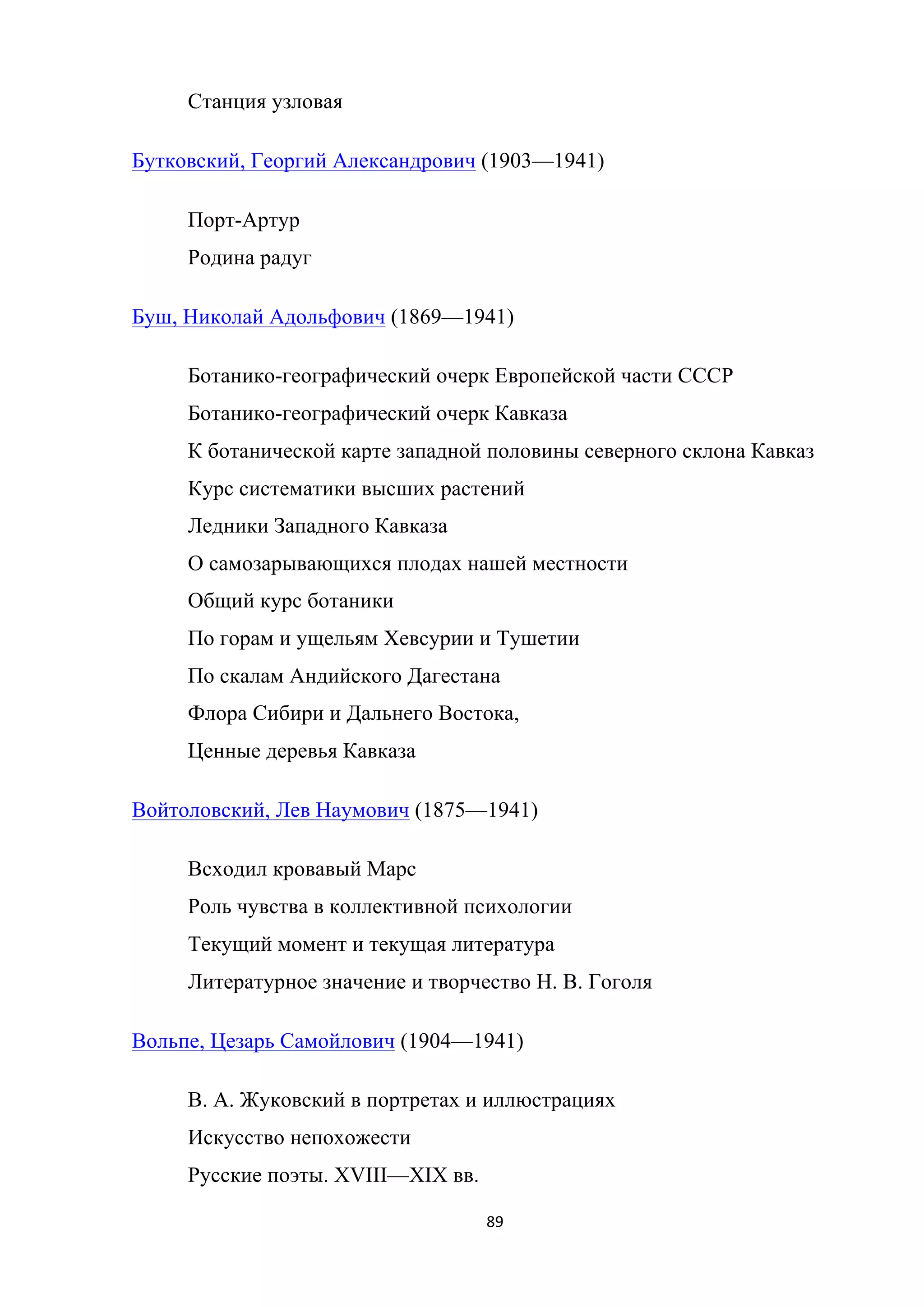 89	
	
Станция узловая
Бутковский, Георгий Александрович (1903—1941)
Порт-Артур
Родина радуг
Буш, Николай Адольфович (1869—1941)
Ботанико-географический очерк Европейской части СССР
Ботанико-географический очерк Кавказа
К ботанической карте западной половины северного склона Кавказ
Курс систематики высших растений
Ледники Западного Кавказа
О самозарывающихся плодах нашей местности
Общий курс ботаники
По горам и ущельям Хевсурии и Тушетии
По скалам Андийского Дагестана
Флора Сибири и Дальнего Востока,
Ценные деревья Кавказа
Войтоловский, Лев Наумович (1875—1941)
Всходил кровавый Марс
Роль чувства в коллективной психологии
Текущий момент и текущая литература
Литературное значение и творчество Н. В. Гоголя
Вольпе, Цезарь Самойлович (1904—1941)
В. А. Жуковский в портретах и иллюстрациях
Искусство непохожести
Русские поэты. XVIII—XIX вв.
 