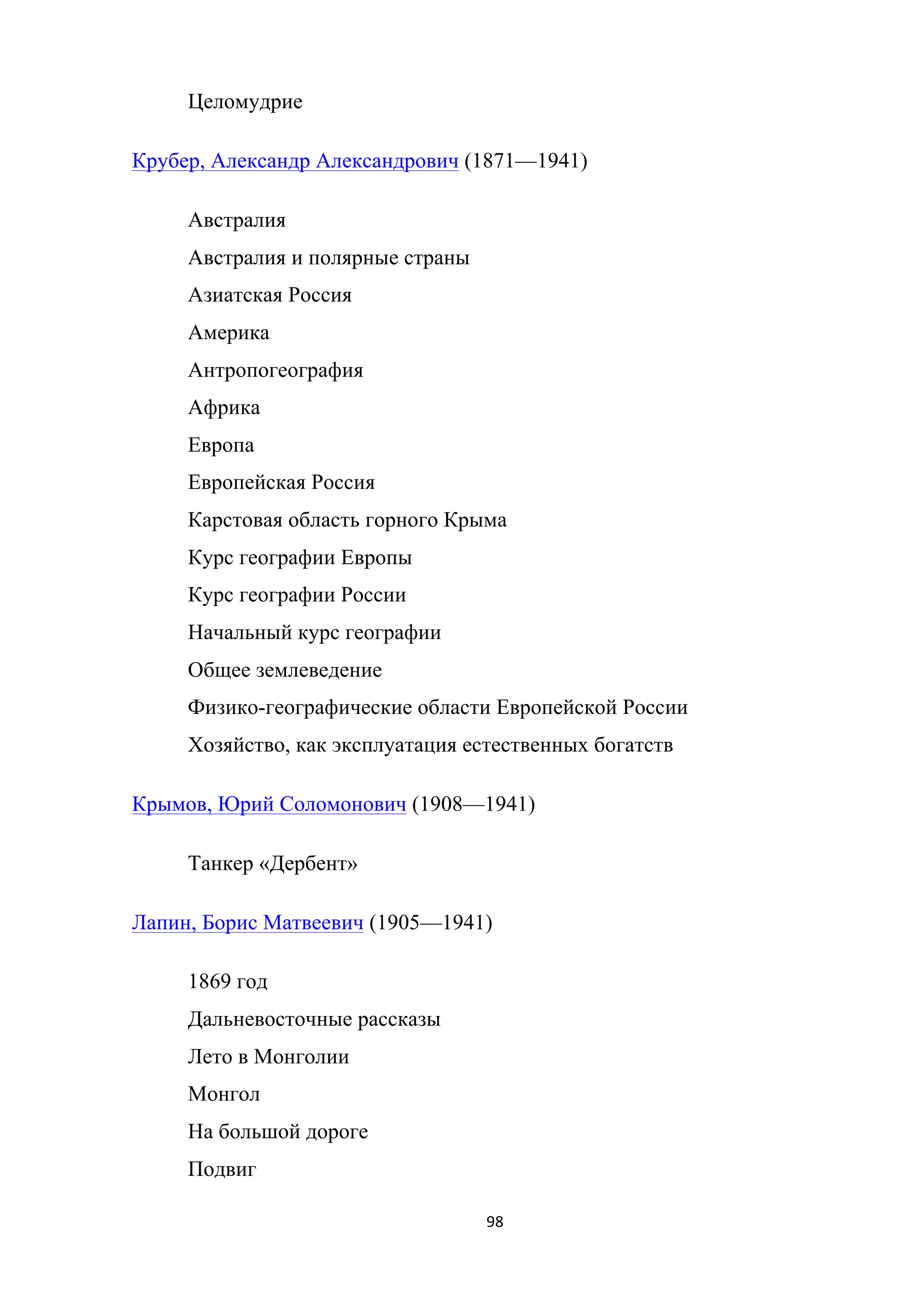 98	
	
Целомудрие
Крубер, Александр Александрович (1871—1941)
Австралия
Австралия и полярные страны
Азиатская Россия
Америка
Антропогеография
Африка
Европа
Европейская Россия
Карстовая область горного Крыма
Курс географии Европы
Курс географии России
Начальный курс географии
Общее землеведение
Физико-географические области Европейской России
Хозяйство, как эксплуатация естественных богатств
Крымов, Юрий Соломонович (1908—1941)
Танкер «Дербент»
Лапин, Борис Матвеевич (1905—1941)
1869 год
Дальневосточные рассказы
Лето в Монголии
Монгол
На большой дороге
Подвиг
 