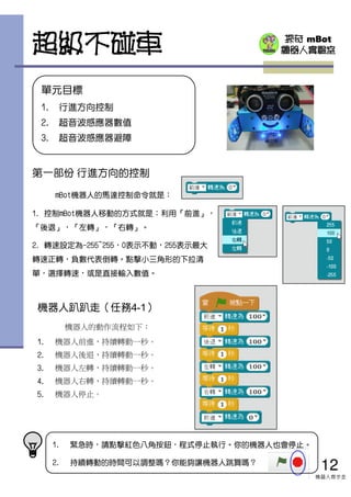 探奇 mBot
機器人實驗室
機器人趴趴走（任務4-1）
機器人的動作流程如下：
1. 機器人前進，持續轉動一秒。
2. 機器人後退，持續轉動一秒。
3. 機器人左轉，持續轉動一秒。
4. 機器人右轉，持續轉動一秒。
5. 機器人停止。
超級不碰車
第一部份 行進方向的控制
mBot機器人的馬達控制命令就是：
1. 控制mBot機器人移動的方式就是：利用『前進』，
『後退』，『左轉』，『右轉』。
2. 轉速設定為-255~255，0表示不動，255表示最大
轉速正轉，負數代表倒轉。點擊小三角形的下拉清
單，選擇轉速，或是直接輸入數值。
12
機器人齊步走
1. 緊急時，請點擊紅色八角按鈕，程式停止執行。你的機器人也會停止。
2. 持續轉動的時間可以調整嗎？你能夠讓機器人跳舞嗎？
單元目標
1. 行進方向控制
2. 超音波感應器數值
3. 超音波感應器避障
 