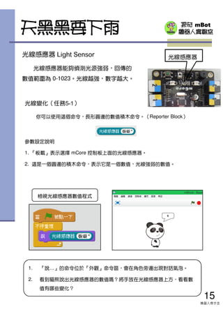 探奇 mBot
機器人實驗室天黑黑要下雨
光線感應器 Light Sensor
光線感應器能夠偵測光源強弱，回傳的
數值範圍為 0-1023。光線越強，數字越大。
光線感應器
光線變化（任務5-1）
你可以使用這個命令，長形圓邊的數值積木命令。（Reporter Block）
參數設定說明
1. 『板載』表示選擇 mCore 控制板上面的光線感應器。
2. 這是一個圓邊的積木命令，表示它是一個數值，光線強弱的數值。
1. 『說…』的命令位於『外觀』命令區，會在角色旁邊出現對話氣泡。
2. 看到貓熊說出光線感應器的數值嗎？將手放在光線感應器上方，看看數
值有哪些變化？
15
機器人齊步走
檢視光線感應器數值程式
 