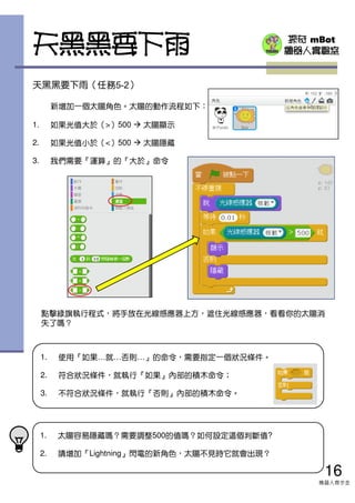 探奇 mBot
機器人實驗室
天黑黑要下雨（任務5-2）
新增加一個太陽角色。太陽的動作流程如下：
1. 如果光值大於（>）500 太陽顯示
2. 如果光值小於（<）500 太陽隱藏
3. 我們需要『運算』的『大於』命令
1. 太陽容易隱藏嗎？需要調整500的值嗎？如何設定這個判斷值?
2. 請增加『Lightning』閃電的新角色，太陽不見時它就會出現？
天黑黑要下雨
1. 使用『如果…就…否則…』的命令，需要指定一個狀況條件。
2. 符合狀況條件，就執行『如果』內部的積木命令；
3. 不符合狀況條件，就執行『否則』內部的積木命令。
點擊綠旗執行程式，將手放在光線感應器上方，遮住光線感應器，看看你的太陽消
失了嗎？
16
機器人齊步走
 