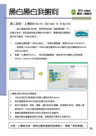 探奇 mBot
機器人實驗室黑白黑白我勝利
第二部份：上傳到Arduino (Upload to Arduino)
一般以電腦控制mBot時，我們使用的是『當綠旗被點一下』
的帽子命令。現在直接把程式傳到mBot執行，需要將程式開頭的
帽子命令換成『mBot主程式』。
18
TOUCH mBot
上傳程式到mBot的注意事項
1. mBot主程式只能透過USB線上傳程式到Arduino。
2. 程式需要使用mBot主程式的帽子命令(事件)
3. 程式只能使用：控制，運算，資料和指令(變數，新增積木指令)，機器人模
組等命令。mblock會自動檢查是否混用其他命令。
4. 變數名稱需要使用英文命名(勿使用中文或數字)
5. 檔案名稱也盡量使用英文存檔。名稱長度不要有太多個字元。
1. 以滑鼠左鍵點擊『mBot主程式』（或是右鍵點擊，選擇Upload to Arduino）
，就會進入Arduino模式。mBlock會自動將Scratch圖形化程式轉換為Arduino
的Sketch程式。
2. 點擊『上傳到Arduino』，程式經過編譯後，傳送到mBot機器人的控制器
mCore（Arduino UNO相容控制板）。
注意：上傳程式後，想再以貓熊連線控制機器人，需要『更新韌體』！
 