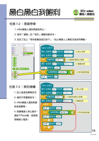 探奇 mBot
機器人實驗室黑白黑白我勝利
19
TOUCH mBot
任務 7-2 ：黑線停車
1. mBot機器人遇到黑線就停止。
2. 使用『運算』的『等於』邏輯判斷命令。
3. 別忘了加上『等待板載按鈕已按下』，防止機器人上傳程式後突然轉動。
任務 7-3 ：無形柵欄
1. 加上後退及轉彎命令
2. 增加不停重複指令。
3. mBot機器人遇到黑線
就後退轉彎。
4. 想讓機器人停止動作，
請按下Reset鍵，或是關
閉機器人電源。
 