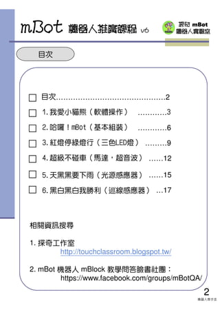 探奇 mBot
機器人實驗室
目次
□ 目次………………………………………2
□ 1.我愛小貓熊（軟體操作） …………3
□ 2.哈囉！mBot（基本組裝） …………6
□ 3.紅燈停綠燈行（三色LED燈） ………9
□ 4.超級不碰車（馬達，超音波） ……12
□ 5.天黑黑要下雨（光源感應器） ……15
□ 6.黑白黑白我勝利（巡線感應器） …17
mBot 機器人推廣課程 v6
2
機器人齊步走
相關資訊搜尋
1. 探奇工作室
http://touchclassroom.blogspot.tw/
2. mBot 機器人 mBlock 教學問答臉書社團：
https://www.facebook.com/groups/mBotQA/
 