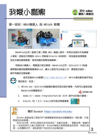 探奇 mBot
機器人實驗室
首先安裝mBlock軟體(http://www.mblock.cc)，mBlock會自動安裝所有必
需的程式，包含：
1. mBlock.exe：以Scratch為藍圖的圖控式程式設計環境，內部可以直接安裝
Makeblock的驅動程式。
2. Adobe Air：Adobe Integrated Runtime (AIR) 跨平台的執行環境。
3. Arduino IDE 1.6.5：Arduino官方程式開發環境
我愛小貓熊
第一部份：mBot機器人 與 mBlock 軟體
MakeBlock公司（創客工場）開發 mBot 機器人套件，利用合金鋁件作為機器
人骨架，搭配自行開發的 mCore 控制板(Arduino UNO相容)，附加超音波感應器
及紅外線巡線感應器，做成有趣的智慧型機器車。
控制mBot機器人，需要進行程式撰寫，Makeblock公司，以Scratch 2.0為基
礎開發的圖控軟體開發環境mBlock，讓大小朋友可以快速上手，學習程式設計，
創作有趣的互動裝置。
3
機器人齊步走
關於關於關於關於 Scratch https://scratch.mit.edu/
Scratch 是麻省理工學院(MIT)媒體實驗室終身幼兒園團隊的一個計畫。它是
開源的自由軟體。
在Scratch裡，您可以寫程式來完成您的「互動式故事」、電動玩具、動畫作
品 — 而且和其它人線上即時分享。Scratch幫助大家學習創造性思考、系統化推
理、以及團隊合作，這些都是21世紀的生活必備技能。
 