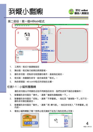 探奇 mBot
機器人實驗室我愛小貓熊
第二部份：第一個mBlock程式
1. 工具列：程式介面調整設定
2. 舞台區：程式執行結果的表現區域。
3. 圖形命令區：控制命令就是圖形積木，直接拖拉組合。
4. 程式區：放置圖形命令，組合後就是『程式』。
5. 角色管理區：mBlock中程式所控制的主體。
1
2
3
4
5
4
機器人齊步走
圖形命令區以不同顏色分別不同類型的命令，我們先依照下面的步驟操作：
1. 點擊圖形命令區的『事件』，選擇『當綠色旗幟被點一下』。
2. 點擊圖形命令區的『控制』，選擇『不停重複』，拖拉至『當被點一下』的下方，
圖形命令會自動接合。
3. 點擊圖形命令區的『動作』，選擇『將 轉15度』，拖拉命令放入『不停重複』的
內部。
4. 看到小貓熊轉動了嗎？想停止程式請按下紅色八角形的停止符號。
任務1-1：小貓熊團團轉
 