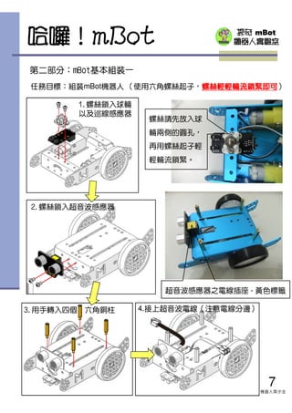 探奇 mBot
機器人實驗室
任務目標：組裝mBot機器人 （使用六角螺絲起子，螺絲輕輕螺絲輕輕螺絲輕輕螺絲輕輕輪流鎖輪流鎖輪流鎖輪流鎖緊即可緊即可緊即可緊即可）
第二部分：mBot基本組裝一
哈囉！mBot
7
機器人齊步走
1.螺絲鎖入球輪
以及巡線感應器
2.螺絲鎖入超音波感應器
3.用手轉入四個 六角銅柱 4.接上超音波電線（注意電線分邊）
螺絲請先放入球
輪兩側的圓孔，
再用螺絲起子輕
輕輪流鎖緊。
超音波感應器之電線插座 - 黃色標籤
 