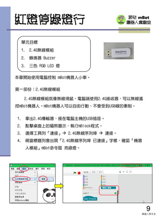 探奇 mBot
機器人實驗室紅燈停綠燈行
9
機器人齊步走
單元目標
1. 2.4G無線模組
2. 蜂鳴器 Buzzer
3. 三色 RGB LED 燈
本章開始使用電腦控制 mBot機器人小車。
第一部份：2.4G無線模組
2.4G無線模組就像無線滑鼠，電腦端使用2.4G接收器，可以無線遙
控mBot機器人。mBot機器人可以自由行動，不會受到USB線的牽制。
1. 拿出2.4G傳輸器，接在電腦主機的USB插座。
2. 點擊桌面上的貓熊圖示，執行mBlock程式。
3. 選擇工具列『連接』 2.4G無線序列埠 連接。
4. 視窗標題列會出現『2.4G無線序列埠 已連接』字樣，確認『機器
人模組』mBot命令區 亮綠燈。
 