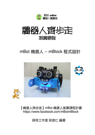 機器人齊步走
推廣課程
mBot 機器人 -- mBlock 程式設計
探奇工作室 邱信仁 編著
探奇 mBot
機器人實驗室
【機器人齊步走】mBot 機器人推廣課程計畫
https://www.facebook.com/mBotmBlock
 