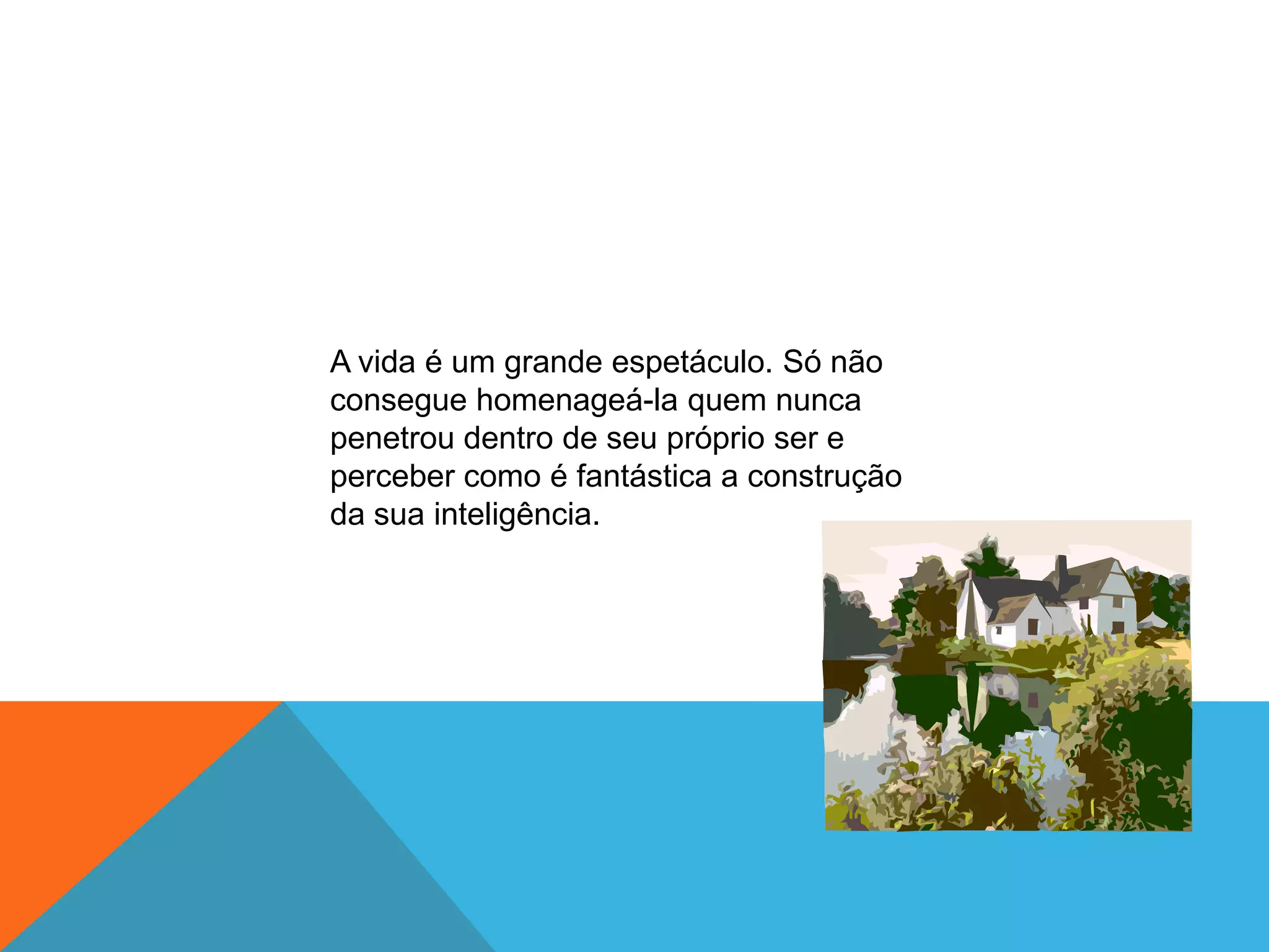 A vida é um grande espetáculo. Só não
consegue homenageá-la quem nunca
penetrou dentro de seu próprio ser e
perceber como é fantástica a construção
da sua inteligência.