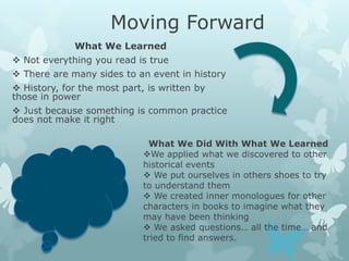 Moving Forward
             What We Learned
 Not everything you read is true
 There are many sides to an event in history
 History, for the most part, is written by
those in power
 Just because something is common practice
does not make it right

                               What We Did With What We Learned
                             We applied what we discovered to other
                             historical events
                              We put ourselves in others shoes to try
                             to understand them
                              We created inner monologues for other
                             characters in books to imagine what they
                             may have been thinking
                              We asked questions… all the time… and
                             tried to find answers.
 