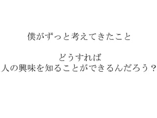 僕がずっと考えてきたこと

      どうすれば
人の興味を知ることができるんだろう？
 