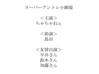 スーパーアントレ小劇場

   ＜主演＞
  ちゃちゃねぇ

   ＜助演＞
    島田

  ＜友情出演＞
   平井さん
   鈴木さん
   加藤さん
 