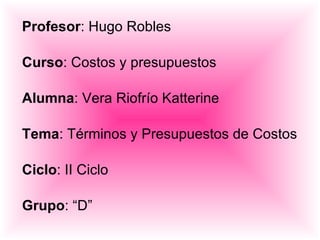 Profesor : Hugo Robles Curso : Costos y presupuestos Alumna : Vera Riofrío Katterine Tema : Términos y Presupuestos de Costos Ciclo : II Ciclo Grupo : “D” 