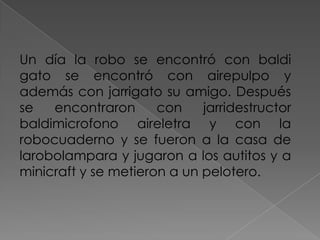 Un día la robo se encontró con baldi
gato se encontró con airepulpo y
además con jarrigato su amigo. Después
se encontraron con jarridestructor
baldimicrofono aireletra y con la
robocuaderno y se fueron a la casa de
larobolampara y jugaron a los autitos y a
minicraft y se metieron a un pelotero.
 