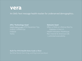 vera
An SMS/text message health-tracker for underserved demographics.

APIs/Technology Used
health.data.ny.gov DTII Prevention Tips
node.js, coffeescript
Firebase
Twilio

Datasets Used
Effect of BMI on Lifetime Risk for
Diabetes in the U.S.
Health Indicators Warehouse
Pew Internet & American Life
+ unlimited extensibility

Built for NYS Health Data Code-a-thon
By Ethan Bond, Femi King, and Raymond Jacobson

 