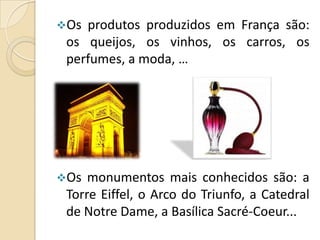 Os

produtos produzidos em França são:
os queijos, os vinhos, os carros, os
perfumes, a moda, …

Os

monumentos mais conhecidos são: a
Torre Eiffel, o Arco do Triunfo, a Catedral
de Notre Dame, a Basílica Sacré-Coeur...

 
