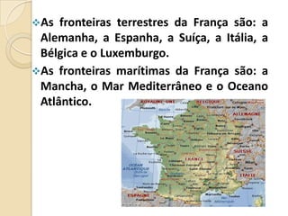 As

fronteiras terrestres da França são: a
Alemanha, a Espanha, a Suíça, a Itália, a
Bélgica e o Luxemburgo.
As fronteiras marítimas da França são: a
Mancha, o Mar Mediterrâneo e o Oceano
Atlântico.

 